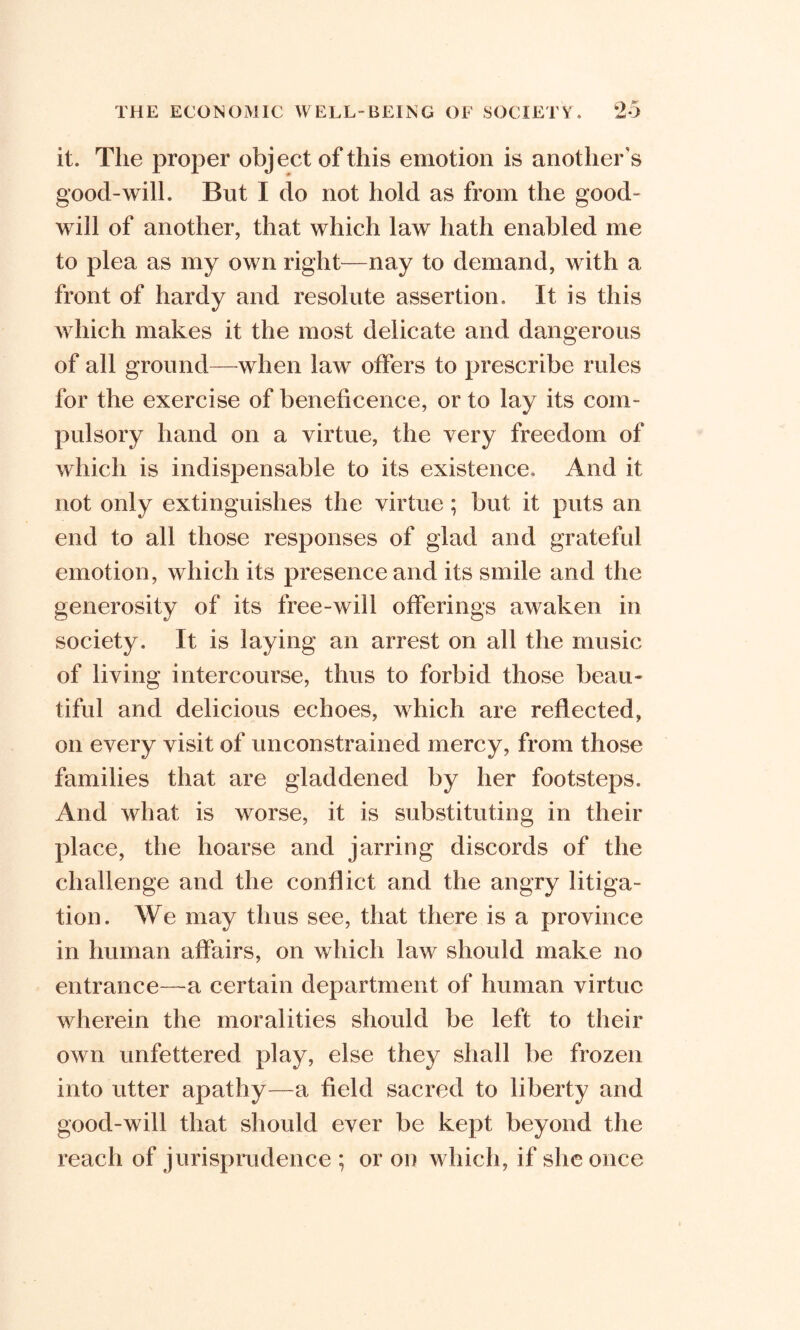 it. The proper object of this emotion is another's good-will. But I do not hold as from the good- will of another, that which law hath enabled me to plea as my own right—nay to demand, with a front of hardy and resolute assertion. It is this which makes it the most delicate and dangerous of all ground—when law offers to prescribe rules for the exercise of beneficence, or to lay its com- pulsory hand on a virtue, the very freedom of which is indispensable to its existence. And it not only extinguishes the virtue ; but it puts an end to all those responses of glad and grateful emotion, which its presence and its smile and the generosity of its free-will offerings awaken in society. It is laying an arrest on all the music of living intercourse, thus to forbid those beau- tiful and delicious echoes, which are reflected, on every visit of unconstrained mercy, from those families that are gladdened by her footsteps. And what is worse, it is substituting in their place, the hoarse and jarring discords of the challenge and the conflict and the angry litiga- tion. We may thus see, that there is a province in human affairs, on which law should make no entrance—a certain department of human virtue wherein the moralities should be left to their own unfettered play, else they shall be frozen into utter apathy—a field sacred to liberty and good-will that should ever be kept beyond the reach of jurisprudence ; or on which, if she once