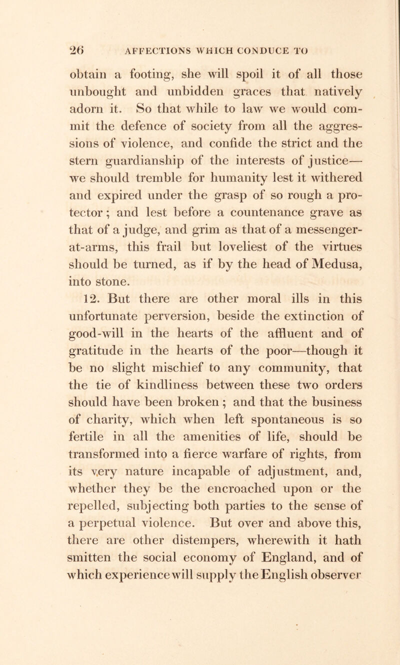 obtain a footing, she will spoil it of all those unbought and unbidden graces that natively adorn it. So that while to law we would com- mit the defence of society from all the aggres- sions of violence, and confide the strict and the stern guardianship of the interests of justice— we should tremble for humanity lest it withered and expired under the grasp of so rough a pro- tector ; and lest before a countenance grave as that of a judge, and grim as that of a messenger- at-arms, this frail but loveliest of the virtues should be turned, as if by the head of Medusa, into stone. 12. But there are other moral ills in this unfortunate perversion, beside the extinction of good-will in the hearts of the affluent and of gratitude in the hearts of the poor—though it be no slight mischief to any community, that the tie of kindliness between these two orders should have been broken; and that the business of charity, which when left spontaneous is so fertile in all the amenities of life, should be transformed into a fierce warfare of rights, from its very nature incapable of adjustment, and, whether they be the encroached upon or the repelled, subjecting both parties to the sense of a perpetual violence. But over and above this, there are other distempers, wherewith it hath smitten the social economy of England, and of which experience will supply the English observer