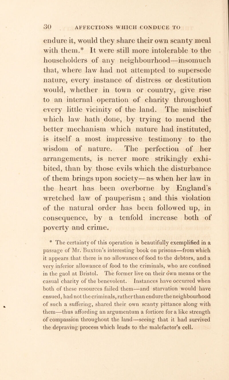 endure it, would they share their own scanty meal with them.* It were still more intolerable to the householders of any neighbourhood—insomuch that, where law had not attempted to supersede nature, every instance of distress or destitution would, whether in town or country, give rise to an internal operation of charity throughout every little vicinity of the land. The mischief which law hath done, by trying to mend the better mechanism which nature had instituted, is itself a most impressive testimony to the wisdom of nature. The perfection of her arrangements, is never more strikingly exhi- bited, than by those evils which the disturbance of them brings upon society—as when her law in the heart has been overborne by England’s wretched law of pauperism ; and this violation of the natural order has been followed up, in consequence, by a tenfold increase both of poverty and crime. * The certainty of this operation is beautifully exemplified in a passage of Mr. Buxton’s interesting book on prisons—from which it appears that there is no allowance of food to the debtors, and a very inferior allowance of food to the criminals, who are confined in the gaol at Bristol. The former live on their own means or the casual charity of the benevolent. Instances have occurred when both of these resources failed them—and starvation would have ensued, had not the criminals, ratherthan endure the neighbourhood of such a suffering, shared their own scanty pittance along with them—thus affording an argumentum a fortiore for a like strength of compassion throughout the land—seeing that it had survived the depraving process which leads to the malefactor’s cell.