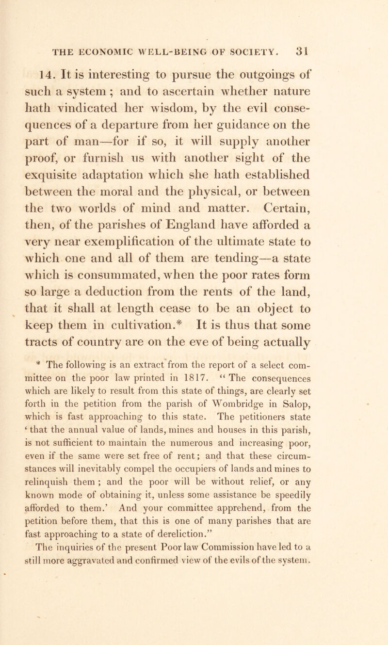 14. It is interesting to pursue the outgoings of such a system ; and to ascertain whether nature %j 7 hath vindicated her wisdom, by the evil conse- quences of a departure from her guidance on the part of man—for if so, it will supply another proof, or furnish us with another sight of the exquisite adaptation which she hath established between the moral and the physical, or between the two worlds of mind and matter. Certain, then, of the parishes of England have afforded a very near exemplification of the ultimate state to which one and all of them are tending—a state which is consummated, when the poor rates form so large a deduction from the rents of the land, that it shall at length cease to be an object to keep them in cultivation.* It is thus that some tracts of country are on the eve of being actually * The following is an extract from the report of a select com- mittee on the poor law printed in 1817. “The consequences which are likely to result from this state of things, are clearly set forth in the petition from the parish of Wombridge in Salop, which is fast approaching to this state. The petitioners state 4 that the annual value of lands, mines and houses in this parish, is not sufficient to maintain the numerous and increasing poor, even if the same were set free of rent; and that these circum- stances will inevitably compel the occupiers of lands and mines to relinquish them ; and the poor will be without relief, or any known mode of obtaining it, unless some assistance be speedily afforded to them.’ And your committee apprehend, from the petition before them, that this is one of many parishes that are fast approaching to a state of dereliction.” The inquiries of the present Poor law Commission have led to a still more aggravated and confirmed view of the evils of the system.