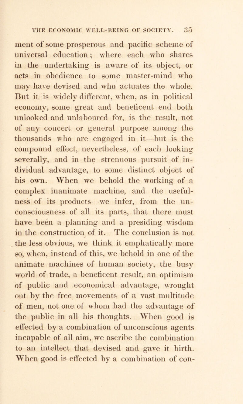 ment of some prosperous and pacific scheme of universal education; where each who shares in the undertaking is aware of its object, or acts in obedience to some master-mind who may have devised and who actuates the whole. But it is widely different, when, as in political economy, some great and beneficent end both unlooked and unlaboured for, is the result, not of any concert or general purpose among the thousands who are engaged in it—but is the compound effect, nevertheless, of each looking severally, and in the strenuous pursuit of in- dividual advantage, to some distinct object of his own. When we behold the working of a complex inanimate machine, and the useful- ness of its products—we infer, from the un- consciousness of all its parts, that there must have been a planning and a presiding wisdom in the construction of it. The conclusion is not the less obvious, we think it emphatically more so, when, instead of this, we behold in one of the animate machines of human society, the busy world of trade, a beneficent result, an optimism of public and economical advantage, wrought out by the free movements of a vast multitude of men, not one of whom had the advantage of the public in all his thoughts. When good is effected by a combination of unconscious agents incapable of all aim, we ascribe the combination to an intellect that devised and gave it birth. When good is effected by a combination of con-