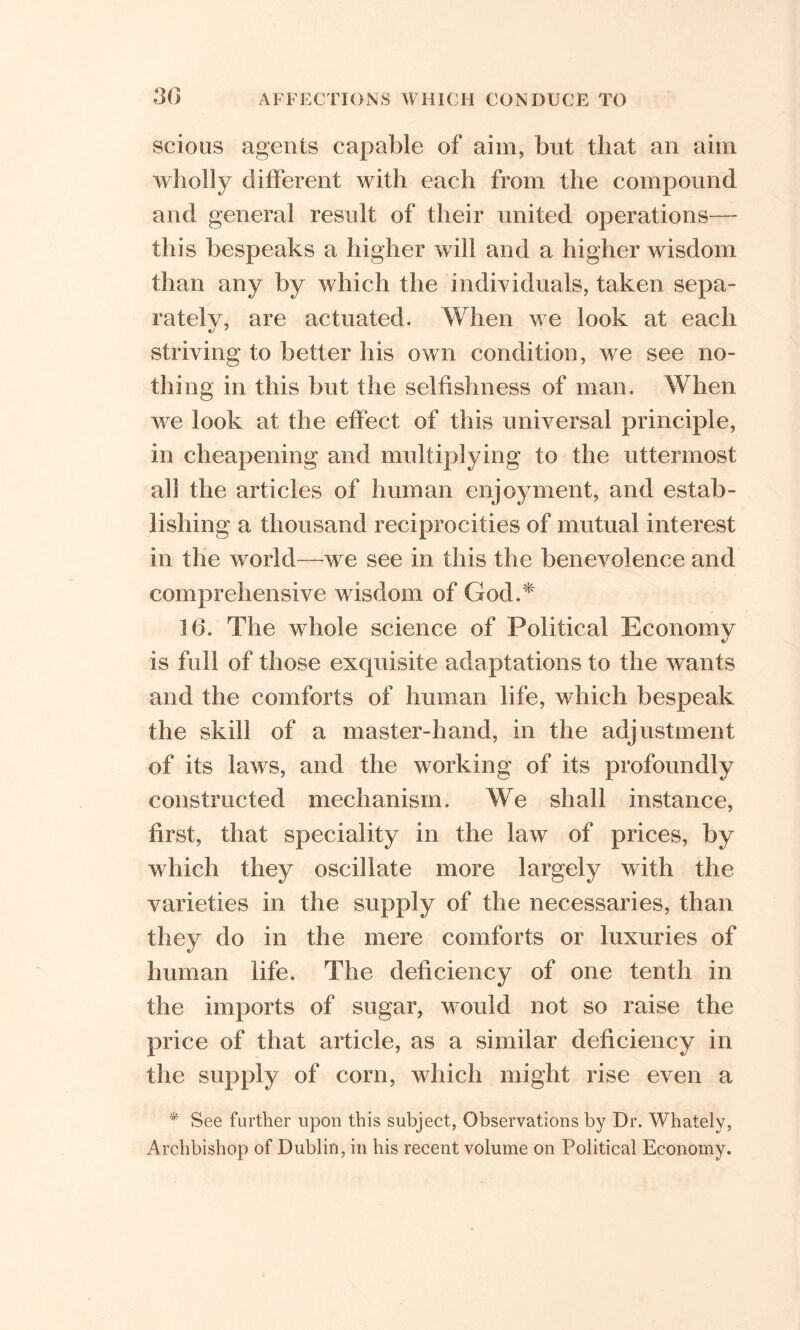 scions agents capable of aim, but that an aim wholly different with each from the compound and general result of their united operations— this bespeaks a higher will and a higher wisdom than any by which the individuals, taken sepa- rately, are actuated. When we look at each striving to better his own condition, we see no- thing in this but the selfishness of man. When we look at the effect of this universal principle, in cheapening and multiplying to the uttermost all the articles of human enjoyment, and estab- lishing a thousand reciprocities of mutual interest in the world—we see in this the benevolence and comprehensive wisdom of God.* 16. The whole science of Political Economy is full of those exquisite adaptations to the wants and the comforts of human life, which bespeak the skill of a master-hand, in the adjustment of its laws, and the working of its profoundly constructed mechanism. We shall instance, first, that speciality in the law of prices, by which they oscillate more largely with the varieties in the supply of the necessaries, than they do in the mere comforts or luxuries of human life. The deficiency of one tenth in the imports of sugar, would not so raise the price of that article, as a similar deficiency in the supply of corn, which might rise even a * See further upon this subject, Observations by Dr. Whately, Archbishop of Dublin, in his recent volume on Political Economy.