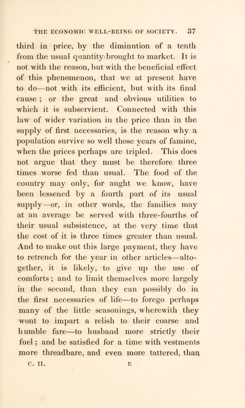 third in price, by the diminution of a tenth from the usual quantity/brought to market. It is not with the reason, but with the beneficial effect of this phenomenon, that we at present have to do—not with its efficient, but with its final cause ; or the great and obvious utilities to which it is subservient. Connected with this law of wider variation in the price than in the supply of first necessaries, is the reason why a population survive so well those years of famine, when the prices perhaps are tripled. This does not argue that they must be therefore three times worse fed than usual. The food of the country may only, for aught we know, have been lessened by a fourth part of its usual supply—or, in other words, the families may at an average be served with three-fourths of their usual subsistence, at the very time that the cost of it is three times greater than usual. And to make out this large payment, they have to retrench for the year in other articles—alto- gether, it is likely, to give up the use of comforts; and to limit themselves more largely in the second, than they can possibly do in the first necessaries of life—to forego perhaps many of the little seasonings, wherewith they wont to impart a relish to their coarse and humble fare—to husband more strictly their fuel; and be satisfied for a time with vestments more threadbare, and even more tattered, than c, II. E