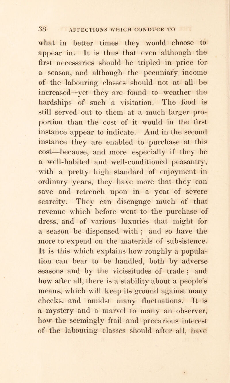 what in better times they would choose to appear in. It is thus that even although the first necessaries should be tripled in price for a season, and although the pecuniary income of the labouring classes should not at all be increased—yet they are found to weather the hardships of such a visitation. The food is still served out to them at a much larger pro- portion than the cost of it would in the first instance appear to indicate. And in the second instance they are enabled to purchase at this cost—because, and more especially if they be a well-habited and well-conditioned peasantry, with a pretty high standard of enjoyment in ordinary years, they have more that they can save and retrench upon in a year of severe scarcity. They can disengage much of that revenue which before went to the purchase of dress, and of various luxuries that might for a season be dispensed with ; and so have the more to expend on the materials of subsistence. It is this which explains how roughly a popula- tion can bear to be handled, both by adverse seasons and by the vicissitudes of trade; and how after all, there is a stability about a people’s means, which will keep its ground against many checks, and amidst many fluctuations. It is a mystery and a marvel to many an observer, how the seemingly frail and precarious interest of the labouring classes should after all, have