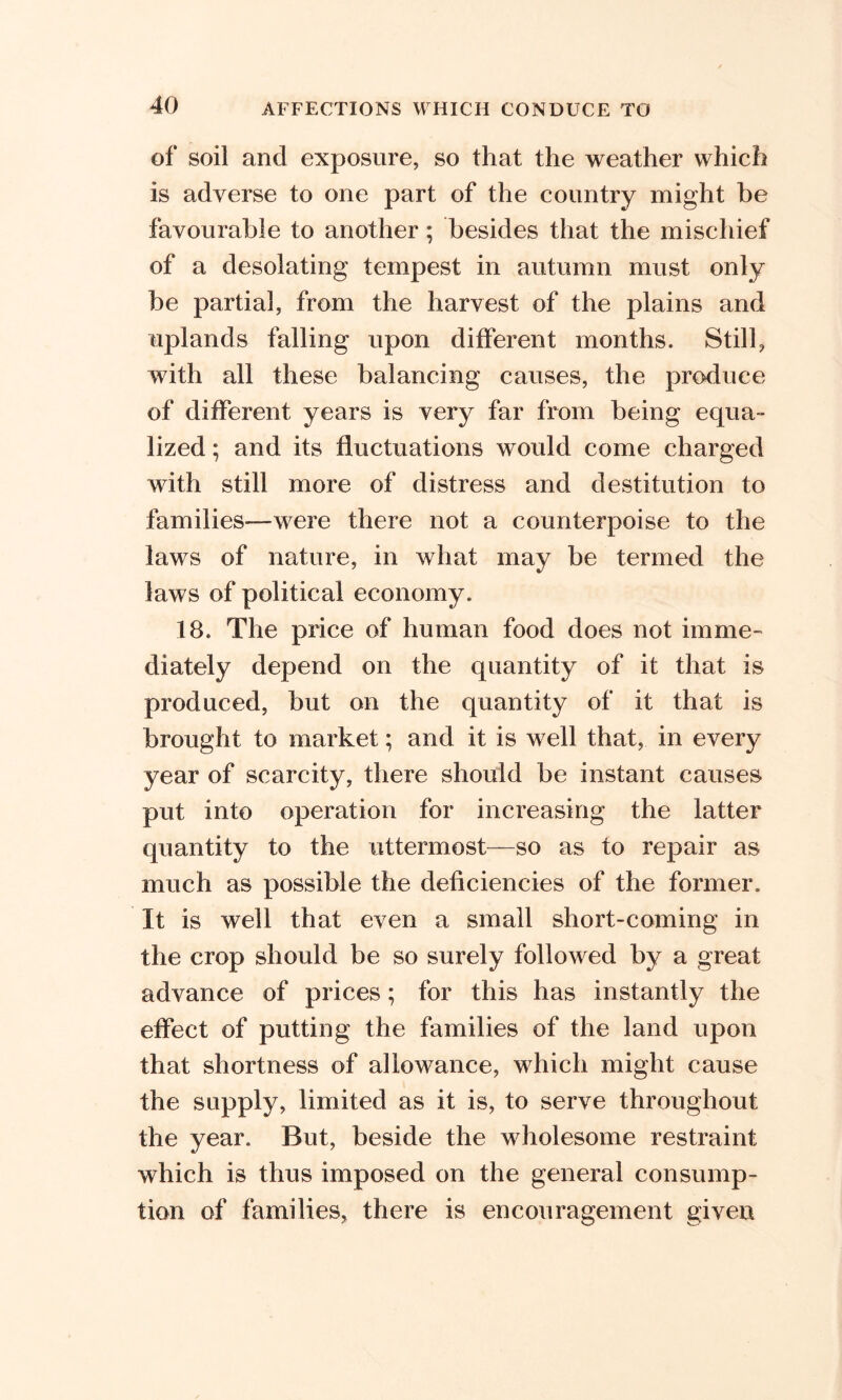 of soil and exposure, so that the weather which is adverse to one part of the country might be favourable to another ; besides that the mischief of a desolating tempest in autumn must only be partial, from the harvest of the plains and uplands falling upon different months. Still, with all these balancing causes, the produce of different years is very far from being equa- lized ; and its fluctuations would come charged with still more of distress and destitution to families—were there not a counterpoise to the laws of nature, in what may be termed the laws of political economy. 18. The price of human food does not imme- diately depend on the quantity of it that is produced, but on the quantity of it that is brought to market; and it is well that, in every year of scarcity, there should be instant causes put into operation for increasing the latter quantity to the uttermost—so as to repair as much as possible the deficiencies of the former. It is well that even a small short-coming in the crop should be so surely followed by a great advance of prices; for this has instantly the effect of putting the families of the land upon that shortness of allowance, which might cause the supply, limited as it is, to serve throughout the year. But, beside the wholesome restraint which is thus imposed on the general consump- tion of families, there is encouragement given
