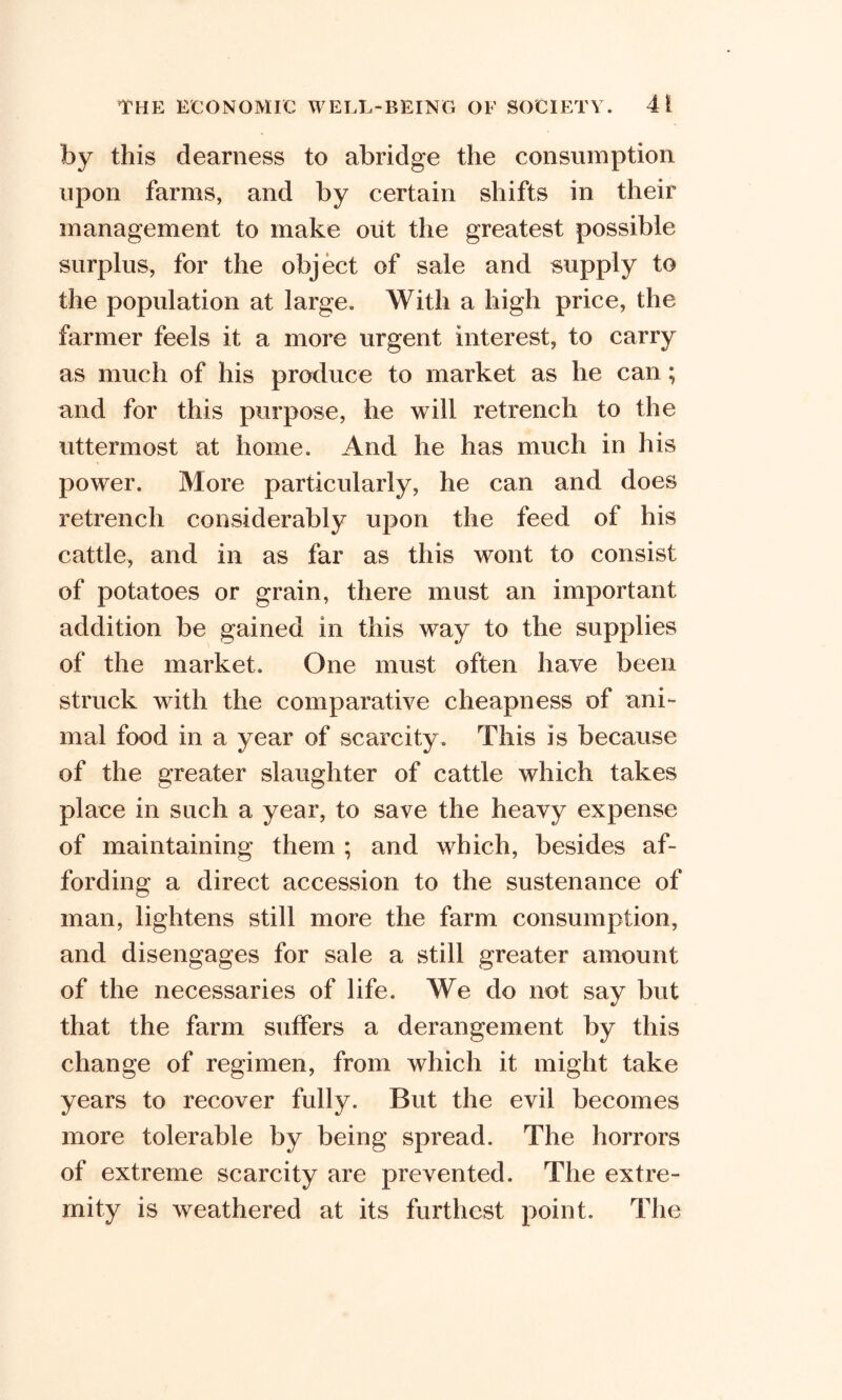 by this dearness to abridge the consumption upon farms, and by certain shifts in their management to make out the greatest possible surplus, for the object of sale and supply to the population at large. With a high price, the farmer feels it a more urgent interest, to carry as much of his produce to market as he can; and for this purpose, he will retrench to the uttermost at home. And he has much in his power. More particularly, he can and does retrench considerably upon the feed of his cattle, and in as far as this wont to consist of potatoes or grain, there must an important addition be gained in this way to the supplies of the market. One must often have been struck with the comparative cheapness of ani- mal food in a year of scarcity. This is because of the greater slaughter of cattle which takes place in such a year, to save the heavy expense of maintaining them ; and which, besides af- fording a direct accession to the sustenance of man, lightens still more the farm consumption, and disengages for sale a still greater amount of the necessaries of life. We do not say but that the farm suffers a derangement by this change of regimen, from which it might take years to recover fully. But the evil becomes more tolerable by being spread. The horrors of extreme scarcity are prevented. The extre- mity is weathered at its furthest point. The