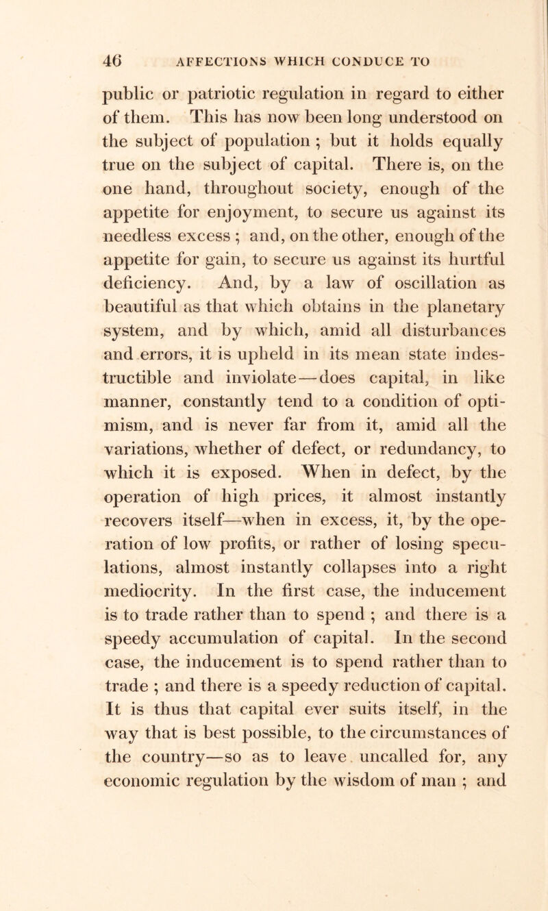 public or patriotic regulation in regard to either of them. This has now been long understood on the subject of population ; but it holds equally true on the subject of capital. There is, on the one hand, throughout society, enough of the appetite for enjoyment, to secure us against its needless excess ; and, on the other, enough of the appetite for gain, to secure us against its hurtful deficiency. And, by a law of oscillation as beautiful as that which obtains in the planetary system, and by which, amid all disturbances and errors, it is upheld in its mean state indes- tructible and inviolate—-does capital, in like manner, constantly tend to a condition of opti- mism, and is never far from it, amid all the variations, whether of defect, or redundancy, to which it is exposed. When in defect, by the operation of high prices, it almost instantly recovers itself—when in excess, it, by the ope- ration of low profits, or rather of losing specu- lations, almost instantly collapses into a right mediocrity. In the first case, the inducement is to trade rather than to spend ; and there is a speedy accumulation of capital. In the second case, the inducement is to spend rather than to trade ; and there is a speedy reduction of capital. It is thus that capital ever suits itself, in the way that is best possible, to the circumstances of the country—so as to leave uncalled for, any economic regulation by the wisdom of man ; and