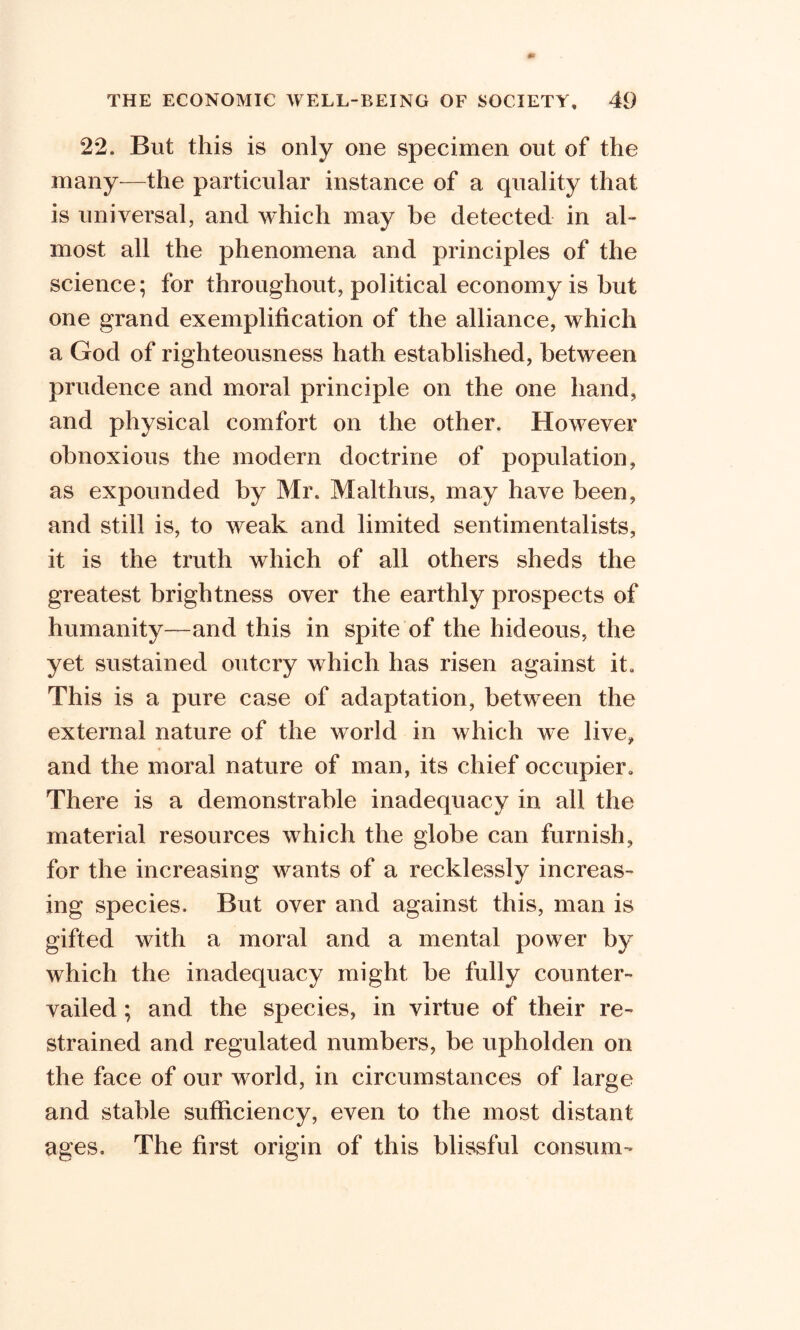22. But this is only one specimen out of the many—the particular instance of a quality that is universal, and which may be detected in al- most all the phenomena and principles of the science; for throughout, political economy is but one grand exemplification of the alliance, which a God of righteousness hath established, between prudence and moral principle on the one hand, and physical comfort on the other. However obnoxious the modern doctrine of population, as expounded by Mr. Malthus, may have been, and still is, to weak and limited sentimentalists, it is the truth which of all others sheds the greatest brightness over the earthly prospects of humanity—and this in spite of the hideous, the yet sustained outcry which has risen against it. This is a pure case of adaptation, between the external nature of the world in which we live, and the moral nature of man, its chief occupier. There is a demonstrable inadequacy in, all the material resources which the globe can furnish, for the increasing wants of a recklessly increas- ing species. But over and against this, man is gifted with a moral and a mental power by which the inadequacy might be fully counter- vailed ; and the species, in virtue of their re- strained and regulated numbers, be upholden on the face of our world, in circumstances of large and stable sufficiency, even to the most distant ages. The first origin of this blissful consum-