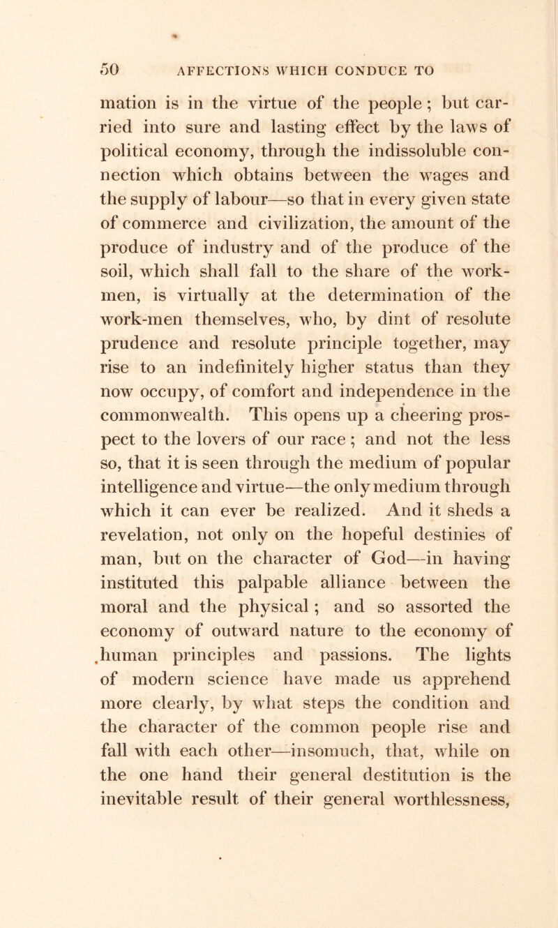 mation is in the virtue of the people; but car- ried into sure and lasting effect by the laws of political economy, through the indissoluble con- nection which obtains between the wages and the supply of labour—so that in every given state of commerce and civilization, the amount of the produce of industry and of the produce of the soil, which shall fall to the share of the work- men, is virtually at the determination of the work-men themselves, who, by dint of resolute prudence and resolute principle together, may rise to an indefinitely higher status than they now occupy, of comfort and independence in the 0 commonwealth. This opens up a cheering pros- pect to the lovers of our race ; and not the less so, that it is seen through the medium of popular intelligence and virtue*—the only medium through which it can ever be realized. And it sheds a revelation, not only on the hopeful destinies of man, but on the character of God—in having instituted this palpable alliance between the moral and the physical; and so assorted the economy of outward nature to the economy of ,human principles and passions. The lights of modern science have made us apprehend more clearly, by what steps the condition and the character of the common people rise and fall with each other—insomuch, that, while on the one hand their general destitution is the inevitable result of their general worthlessness,