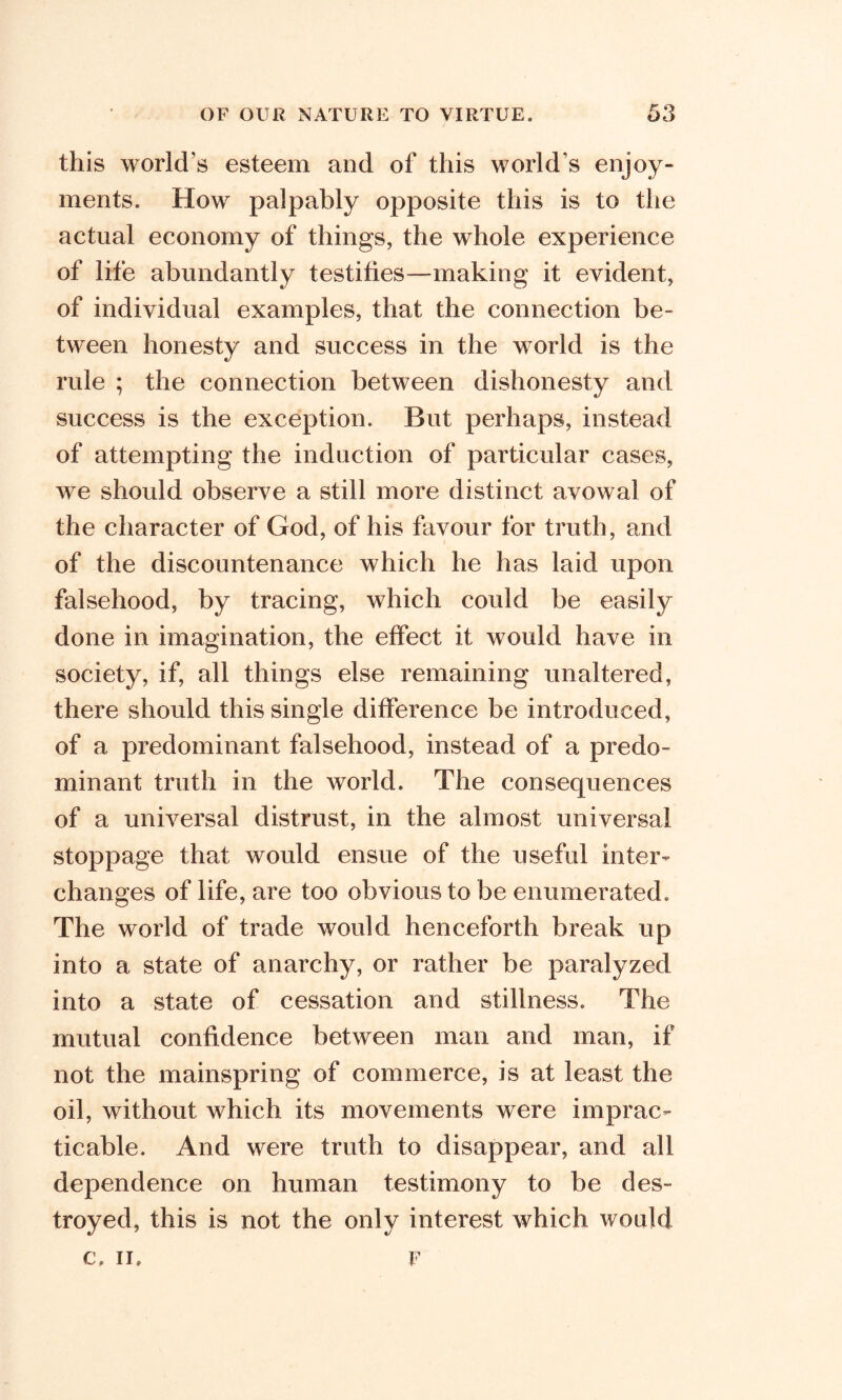 this world’s esteem and of this world's enjoy- ments. How palpably opposite this is to the actual economy of things, the whole experience of life abundantly testifies—making it evident, of individual examples, that the connection be- tween honesty and success in the world is the rule ; the connection between dishonesty and success is the exception. But perhaps, instead of attempting the induction of particular cases, we should observe a still more distinct avowal of the character of God, of his favour for truth, and of the discountenance which he has laid upon falsehood, by tracing, which could be easily done in imagination, the effect it would have in society, if, all things else remaining unaltered, there should this single difference be introduced, of a predominant falsehood, instead of a predo- minant truth in the world. The consequences of a universal distrust, in the almost universal stoppage that would ensue of the useful inter- changes of life, are too obvious to be enumerated. The world of trade would henceforth break up into a state of anarchy, or rather be paralyzed into a state of cessation and stillness. The mutual confidence between man and man, if not the mainspring of commerce, is at least the oil, without which its movements were imprac- ticable. And were truth to disappear, and all dependence on human testimony to be des- troyed, this is not the only interest which would C. II. F