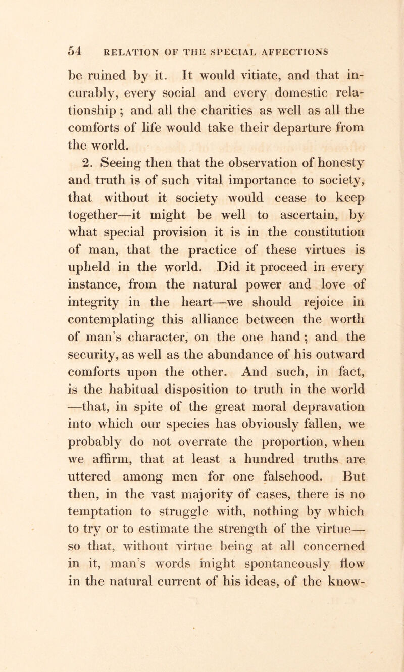 be ruined by it. It would vitiate, and that in- curably, every social and every domestic rela- tionship ; and all the charities as well as all the comforts of life would take their departure from the world. 2. Seeing then that the observation of honesty and truth is of such vital importance to society, that without it society would cease to keep together—it might be well to ascertain, by what special provision it is in the constitution of man, that the practice of these virtues is upheld in the world. Did it proceed in every instance, from the natural power and love of integrity in the heart—we should rejoice in contemplating this alliance between the worth of man’s character, on the one hand ; and the security, as well as the abundance of his outward comforts upon the other. And such, in fact, is the habitual disposition to truth in the world —that, in spite of the great moral depravation into which our species has obviously fallen, we probably do not overrate the proportion, when we affirm, that at least a hundred truths are uttered among men for one falsehood. But then, in the vast majority of cases, there is no temptation to struggle with, nothing by which to try or to estimate the strength of the virtue— so that, without virtue being at all concerned in it, man s words might spontaneously flow in the natural current of his ideas, of the know-