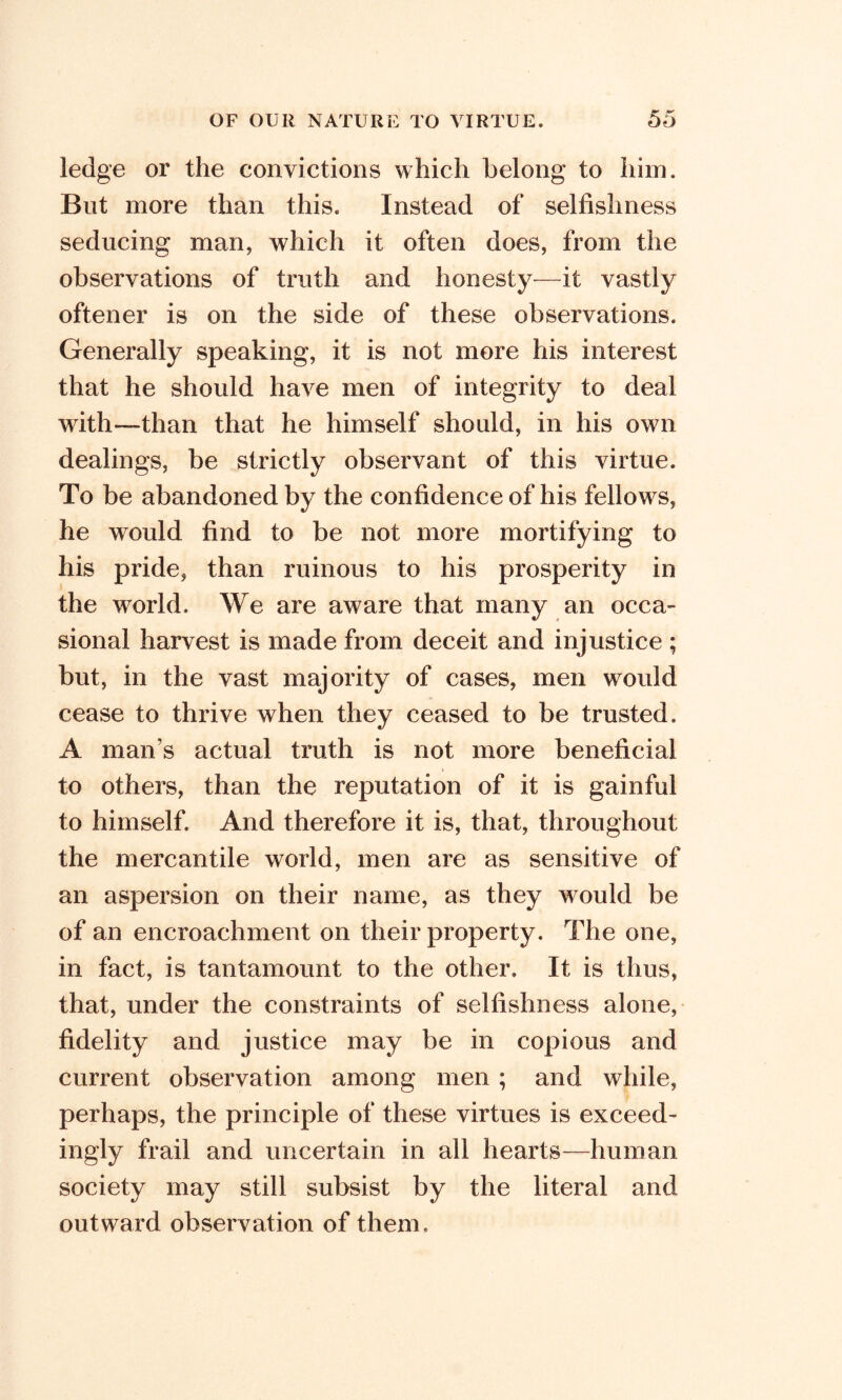 ledge or the convictions which belong to him. But more than this. Instead of selfishness seducing man, which it often does, from the observations of truth and honesty-—it vastly oftener is on the side of these observations. Generally speaking, it is not more his interest that he should have men of integrity to deal with—than that he himself should, in his own dealings, be strictly observant of this virtue. To be abandoned by the confidence of his fellows, he would find to be not more mortifying to his pride, than ruinous to his prosperity in the world. We are aware that many an occa- sional harvest is made from deceit and injustice ; but, in the vast majority of cases, men would cease to thrive when they ceased to be trusted. A man’s actual truth is not more beneficial to others, than the reputation of it is gainful to himself. And therefore it is, that, throughout the mercantile world, men are as sensitive of an aspersion on their name, as they would be of an encroachment on their property. The one, in fact, is tantamount to the other. It is thus, that, under the constraints of selfishness alone, fidelity and justice may be in copious and current observation among men ; and while, perhaps, the principle of these virtues is exceed- ingly frail and uncertain in all hearts—human society may still subsist by the literal and outward observation of them.