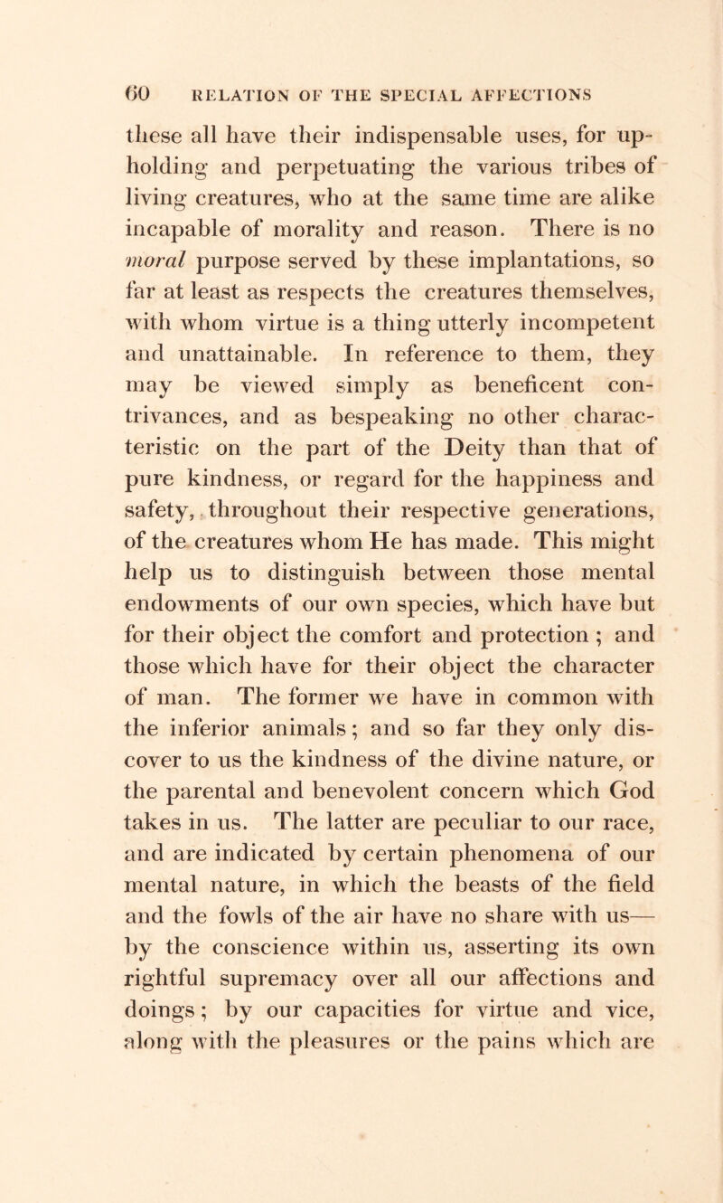 these all have their indispensable uses, for up- holding and perpetuating the various tribes of living creatures, who at the same time are alike incapable of morality and reason. There is no moral purpose served by these implantations, so far at least as respects the creatures themselves, with whom virtue is a thing utterly incompetent and unattainable. In reference to them, they may be viewed simply as beneficent con- trivances, and as bespeaking no other charac- teristic on the part of the Deity than that of pure kindness, or regard for the happiness and safety, throughout their respective generations, of the creatures whom He has made. This might help us to distinguish between those mental endowments of our own species, which have but for their object the comfort and protection ; and those which have for their object the character of man. The former we have in common with the inferior animals; and so far they only dis- cover to us the kindness of the divine nature, or the parental and benevolent concern which God takes in us. The latter are peculiar to our race, and are indicated by certain phenomena of our mental nature, in which the beasts of the field and the fowls of the air have no share with us— by the conscience within us, asserting its own rightful supremacy over all our affections and doings; by our capacities for virtue and vice, along with the pleasures or the pains which are