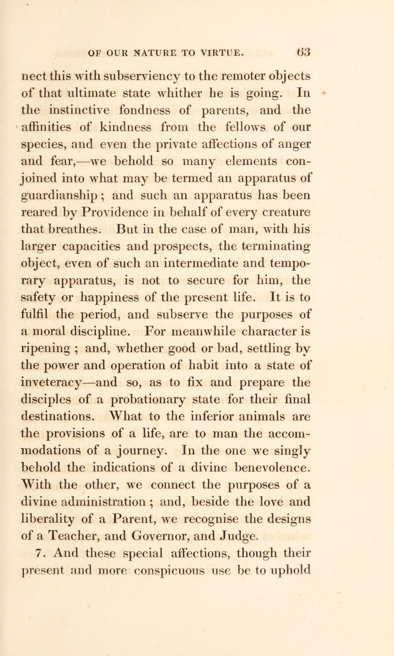 nect this with subserviency to the remoter objects of that ultimate state whither he is going. In the instinctive fondness of parents, and the ‘ affinities of kindness from the fellows of our species, and even the private affections of anger and fear,—we behold so many elements con- joined into what may be termed an apparatus of guardianship; and such an apparatus has been reared by Providence in behalf of every creature that breathes. But in the case of man, with his larger capacities and prospects, the terminating object, even of such an intermediate and tempo- rary apparatus, is not to secure for him, the safety or happiness of the present life. It is to fulfil the period, and subserve the purposes of a moral discipline. For meanwhile character is ripening ; and, whether good or bad, settling by the power and operation of habit into a state of inveteracy—and so, as to fix and prepare the disciples of a probationary state for their final destinations. What to the inferior animals are the provisions of a life, are to man the accom- modations of a journey. In the one we singly behold the indications of a divine benevolence. With the other, we connect the purposes of a divine administration ; and, beside the love and liberality of a Parent, we recognise the designs of a Teacher, and Governor, and Judge. 7. And these special affections, though their present and more conspicuous use be to uphold