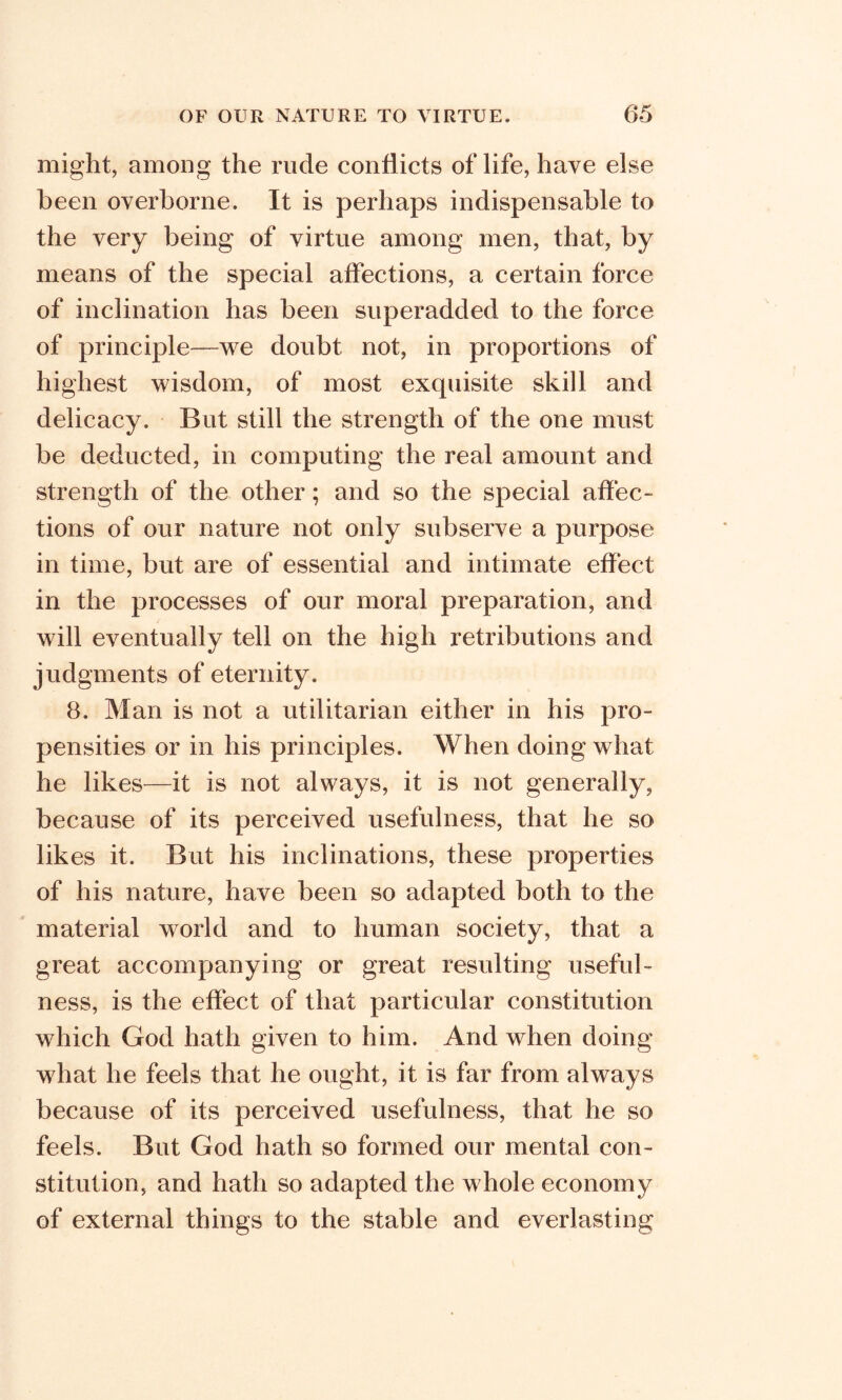 might, among the rude conflicts of life, have else been overborne. It is perhaps indispensable to the very being of virtue among men, that, by means of the special affections, a certain force of inclination has been superadded to the force of principle—we doubt not, in proportions of highest wisdom, of most exquisite skill and delicacy. But still the strength of the one must be deducted, in computing the real amount and strength of the other; and so the special affec- tions of our nature not only subserve a purpose in time, but are of essential and intimate effect in the processes of our moral preparation, and will eventually tell on the high retributions and judgments of eternity. 8. Man is not a utilitarian either in his pro- pensities or in his principles. When doing what he likes—it is not always, it is not generally, because of its perceived usefulness, that he so likes it. But his inclinations, these properties of his nature, have been so adapted both to the material world and to human society, that a great accompanying or great resulting useful- ness, is the effect of that particular constitution which God hath given to him. And when doing what he feels that he ought, it is far from always because of its perceived usefulness, that he so feels. But God hath so formed our mental con- stitution, and hath so adapted the whole economy of external things to the stable and everlasting