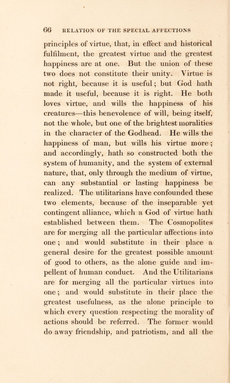 principles of virtue, that, in effect and historical fulfilment, the greatest virtue and the greatest happiness are at one. But the union of these two does not constitute their unity. Virtue is not right, because it is useful; but God hath made it useful, because it is right. He both loves virtue, and wills the happiness of his creatures—this benevolence of will, being itself, not the whole, but one of the brightest moralities in the character of the Godhead. He wills the happiness of man, but wills his virtue more; and accordingly, hath so constructed both the system of humanity, and the system of external nature, that, only through the medium of virtue, can any substantial or lasting happiness be realized. The utilitarians have confounded these two elements, because of the inseparable yet contingent alliance, which a God of virtue hath established between them. The Cosmopolites are for merging all the particular affections into one; and would substitute in their place a general desire for the greatest possible amount of good to others, as the alone guide and im- pellent of human conduct. And the Utilitarians are for merging all the particular virtues into one; and would substitute in their place the greatest usefulness, as the alone principle to which every question respecting the morality of actions should be referred. The former would do away friendship, and patriotism, and all the