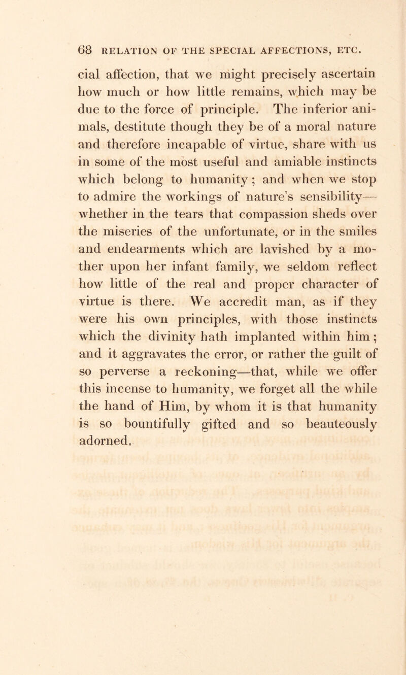 cial affection, that we might precisely ascertain how much or how little remains, which may be due to the force of principle. The inferior ani- mals, destitute though they be of a moral nature and therefore incapable of virtue, share with us in some of the most useful and amiable instincts which belong to humanity ; and when we stop to admire the workings of nature’s sensibility— whether in the tears that compassion sheds over the miseries of the unfortunate, or in the smiles and endearments which are lavished by a mo- ther upon her infant family, we seldom reflect how little of the real and proper character of virtue is there. We accredit man, as if they were his own principles, with those instincts which the divinity hath implanted within him; and it aggravates the error, or rather the guilt of so perverse a reckoning—-that, while we offer this incense to humanity, we forget all the while the hand of Him, by whom it is that humanity is so bountifully gifted and so beauteously adorned.