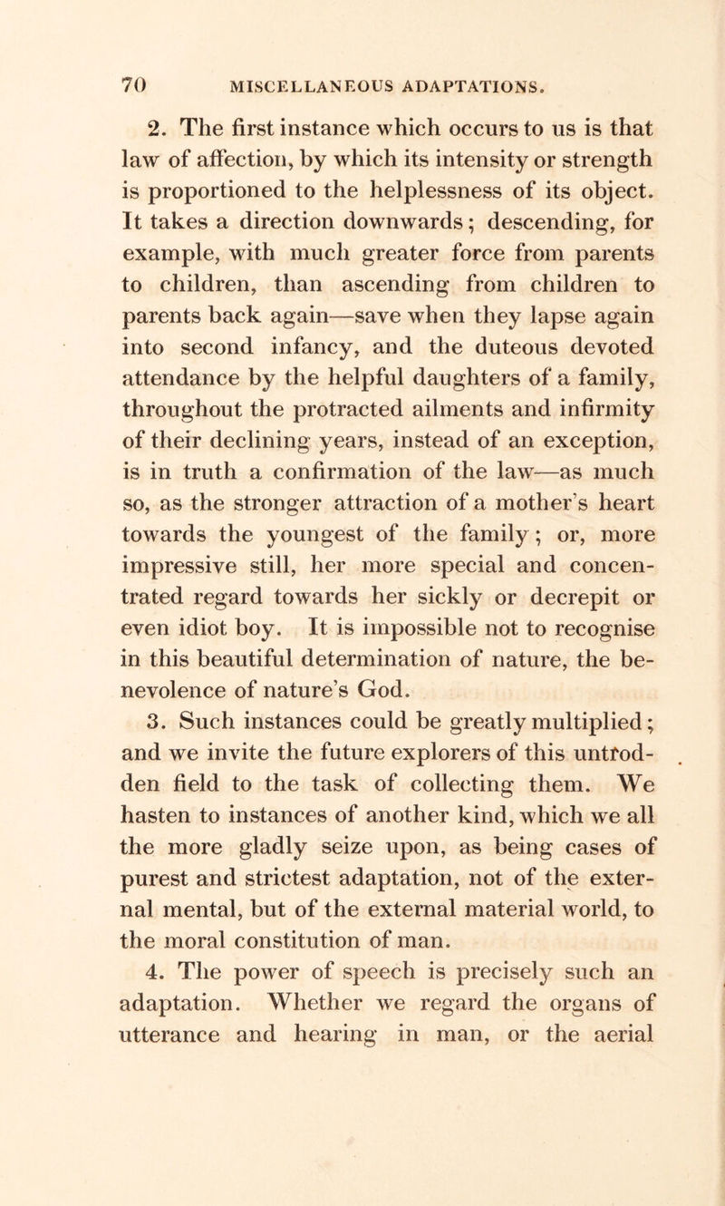 2. The first instance which occurs to us is that law of affection, by which its intensity or strength is proportioned to the helplessness of its object. It takes a direction downwards; descending, for example, with much greater force from parents to children, than ascending from children to parents back again—save when they lapse again into second infancy, and the duteous devoted attendance by the helpful daughters of a family, throughout the protracted ailments and infirmity of their declining years, instead of an exception, is in truth a confirmation of the law—as much so, as the stronger attraction of a mother s heart towards the youngest of the family ; or, more impressive still, her more special and concen- trated regard towards her sickly or decrepit or even idiot boy. It is impossible not to recognise in this beautiful determination of nature, the be- nevolence of nature’s God. 3. Such instances could be greatly multiplied; and we invite the future explorers of this untrod- den field to the task of collecting them. We hasten to instances of another kind, which we all the more gladly seize upon, as being cases of purest and strictest adaptation, not of the exter- nal mental, but of the external material world, to the moral constitution of man. 4. The power of speech is precisely such an adaptation. Whether we regard the organs of utterance and hearing in man, or the aerial