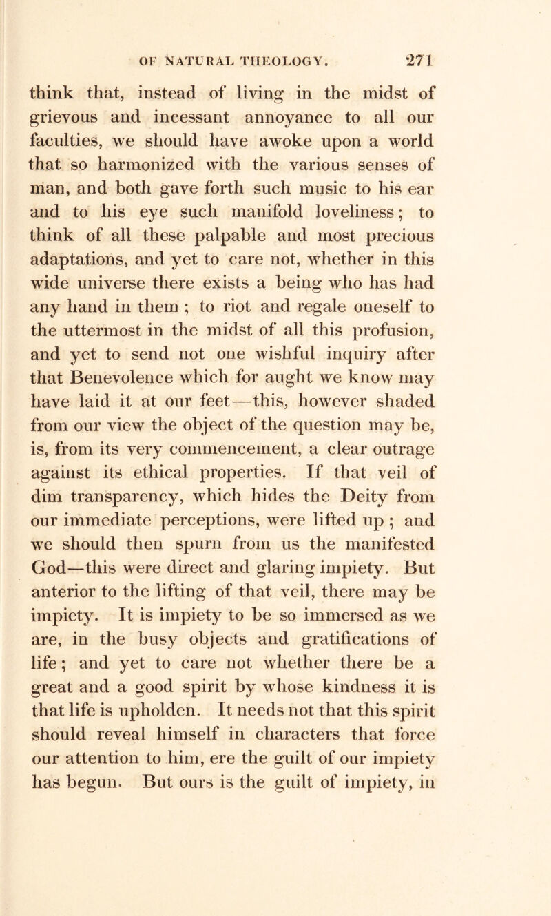 think that, instead of living in the midst of grievous and incessant annoyance to all our faculties, we should have awoke upon a world that so harmonized with the various senses of man, and both gave forth such music to his ear and to his eye such manifold loveliness; to think of all these palpable and most precious adaptations, and yet to care not, whether in this wide universe there exists a being who has had any hand in them ; to riot and regale oneself to the uttermost in the midst of all this profusion, and yet to send not one wishful inquiry after that Benevolence which for aught we know may have laid it at our feet—this, however shaded from our view the object of the question may be, is, from its very commencement, a clear outrage against its ethical properties. If that veil of dim transparency, which hides the Deity from our immediate perceptions, were lifted up ; and we should then spurn from us the manifested God—this were direct and glaring impiety. But anterior to the lifting of that veil, there may be impiety. It is impiety to be so immersed as we are, in the busy objects and gratifications of life; and yet to care not whether there be a great and a good spirit by whose kindness it is that life is upholden. It needs not that this spirit should reveal himself in characters that force our attention to him, ere the guilt of our impiety has begun. But ours is the guilt of impiety, in