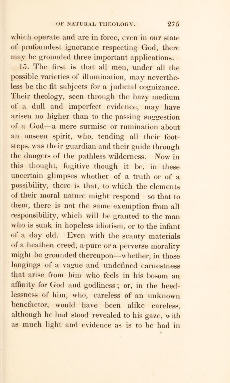 which operate and are in force, even in our state of profoundest ignorance respecting God, there may be grounded three important applications. 15. The first is that all men, under all the possible varieties of illumination, may neverthe- less be the fit subjects for a judicial cognizance. Their theology, seen through the hazy medium of a dull and imperfect evidence, may have arisen no higher than to the passing suggestion of a God—a mere surmise or rumination about an unseen spirit, who, tending all their foot- steps, was their guardian and their guide through the dangers of the pathless wilderness. Now in this thought, fugitive though it be, in these uncertain glimpses whether of a truth or of a possibility, there is that, to which the elements of their moral nature might respond—so that to them, there is not the same exemption from all responsibility, which will be granted to the man who is sunk in hopeless idiotism, or to the infant of a day old. Even with the scanty materials of a heathen creed, a pure or a perverse morality might be grounded thereupon—whether, in those longings of a vague and undefined earnestness that arise from him who feels in his bosom an affinity for God and godliness; or, in the heed- lessness of him, who, careless of an unknown benefactor, would have been alike careless, although he had stood revealed to his gaze, with as much light and evidence as is to be had in