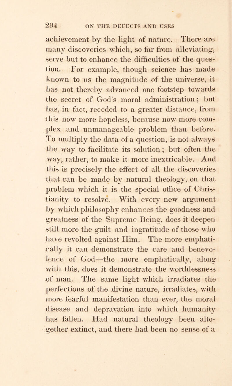 achievement by the light of nature. There are many discoveries which, so far from alleviating, serve but to enhance the difficulties of the ques- tion. For example, though science has made known to us the magnitude of the universe, it has not thereby advanced one footstep towards the secret of God’s moral administration; but has, in fact, receded to a greater distance, from this now more hopeless, because now more com- plex and unmanageable problem than before. To multiply the data of a question, is not always the way to facilitate its solution ; but often the way, rather, to make it more inextricable. And this is precisely the effect of all the discoveries that can be made by natural theology, on that problem which it is the special office of Chris- tianity to resolve. With every new argument by which philosophy enhances the goodness and greatness of the Supreme Being, does it deepen still more the guilt and ingratitude of those who have revolted against Him. The more emphati- cally it can demonstrate the care and benevo- lence of God—the more emphatically, along with this, does it demonstrate the worthlessness of man. The same light which irradiates the perfections of the divine nature, irradiates, with more fearful manifestation than ever, the moral disease and depravation into which humanity has fallen. Had natural theology been alto- gether extinct, and there had been no sense of a