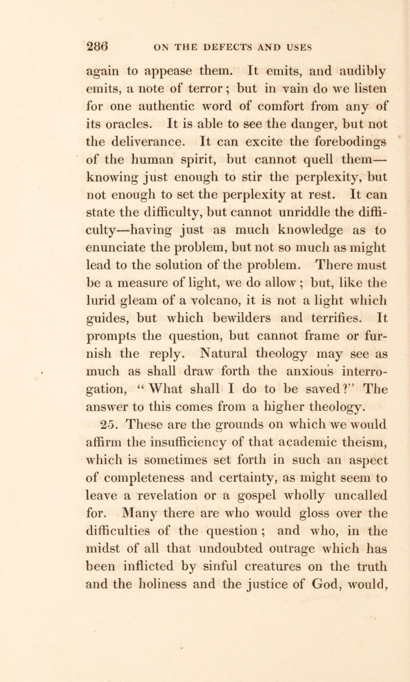 again to appease them. It emits, and audibly emits, a note of terror; but in vain do we listen for one authentic word of comfort from any of its oracles. It is able to see the danger, but not the deliverance. It can excite the forebodings of the human spirit, but cannot quell them— knowing just enough to stir the perplexity, but not enough to set the perplexity at rest. It can state the difficulty, but cannot unriddle the diffi- culty-having just as much knowledge as to enunciate the problem, but not so much as might lead to the solution of the problem. There must be a measure of light, we do allow; but, like the lurid gleam of a volcano, it is not a light which guides, but which bewilders and terrifies. It prompts the question, but cannot frame or fur- nish the reply. Natural theology may see as much as shall draw forth the anxious interro- gation, “ What shall I do to be saved ?” The answer to this comes from a higher theology. 25. These are the grounds on which we would affirm the insufficiency of that academic theism, which is sometimes set forth in such an aspect of completeness and certainty, as might seem to leave a revelation or a gospel wholly uncalled for. Many there are who would gloss over the difficulties of the question; and who, in the midst of all that undoubted outrage which has been inflicted by sinful creatures on the truth and the holiness and the justice of God, would,