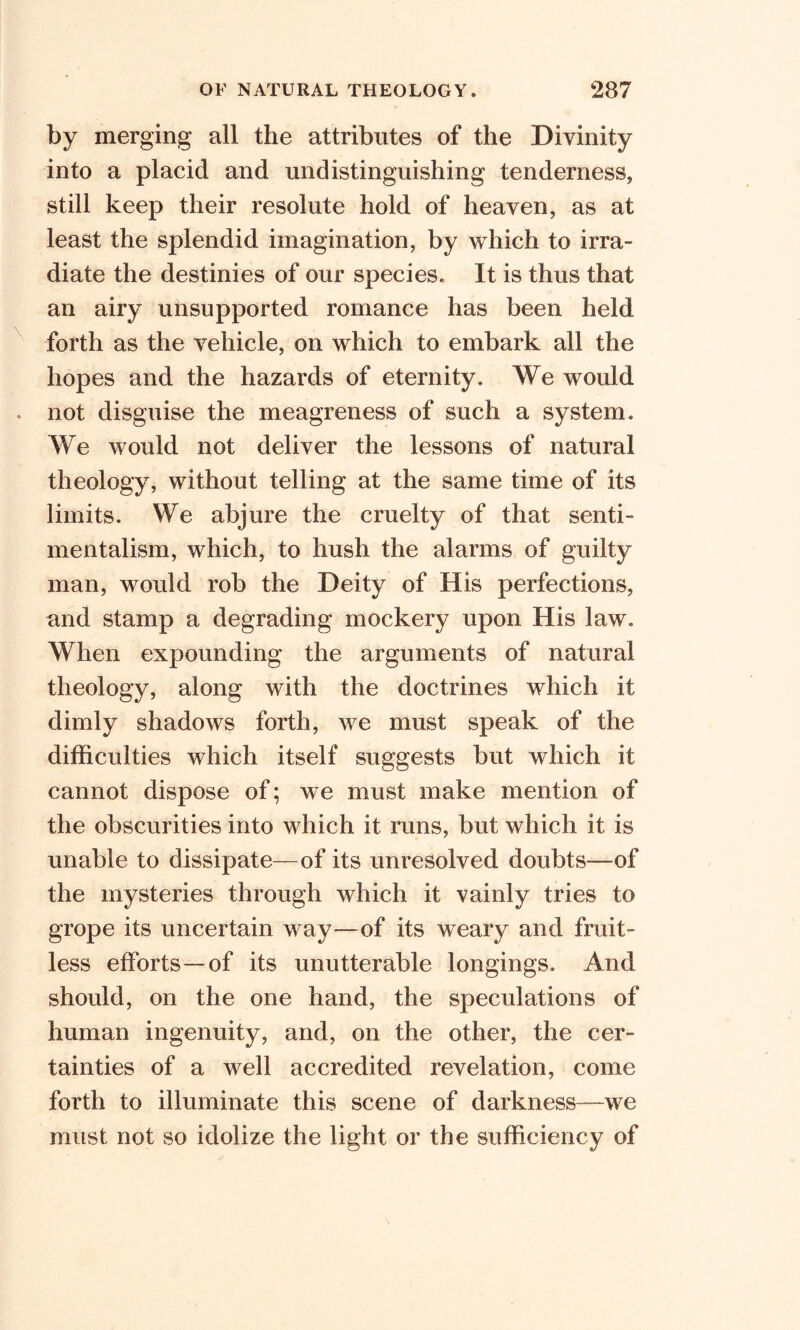 by merging all the attributes of the Divinity into a placid and undistinguishing tenderness* still keep their resolute hold of heaven* as at least the splendid imagination, by which to irra- diate the destinies of our species. It is thus that an airy unsupported romance has been held forth as the vehicle, on which to embark all the hopes and the hazards of eternity. We would not disguise the meagreness of such a system. We would not deliver the lessons of natural theology, without telling at the same time of its limits. We abjure the cruelty of that senti- mentalism, which, to hush the alarms of guilty man, would rob the Deity of His perfections, and stamp a degrading mockery upon His law. When expounding the arguments of natural theology, along with the doctrines which it dimly shadows forth, we must speak of the difficulties which itself suggests but which it cannot dispose of; we must make mention of the obscurities into which it runs, but which it is unable to dissipate—of its unresolved doubts—-of the mysteries through which it vainly tries to grope its uncertain way—of its weary and fruit- less efforts—of its unutterable longings. And should, on the one hand, the speculations of human ingenuity, and, on the other, the cer- tainties of a well accredited revelation, come forth to illuminate this scene of darkness—we must not so idolize the light or the sufficiency of