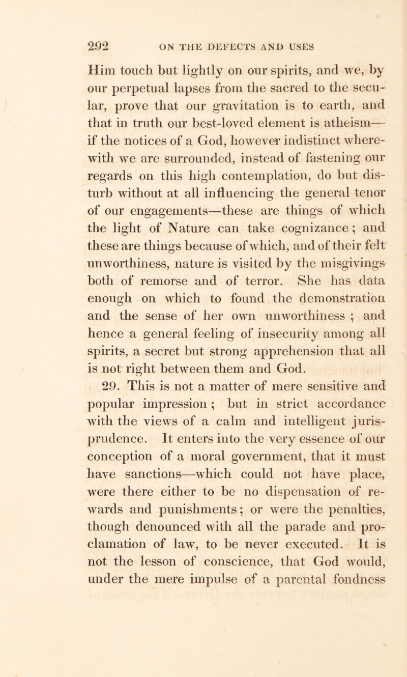 Him touch but lightly on our spirits, and we, by our perpetual lapses from the sacred to the secu- lar, prove that our gravitation is to earth, and that in truth our best-loved element is atheism— if the notices of a God, however indistinct where- with we are surrounded, instead of fastening our regards on this high contemplation, do but dis- turb without at all influencing the general tenor of our engagements—these are things of which the light of Nature can take cognizance; and these are things because of which, and of their felt unworthiness, nature is visited by the misgivings both of remorse and of terror. She has data enough on which to found the demonstration and the sense of her own unworthiness ; and hence a general feeling of insecurity among all spirits, a secret but strong apprehension that all is not right between them and God. 29. This is not a matter of mere sensitive and popular impression ; but in strict accordance with the views of a calm and intelligent juris- prudence. It enters into the very essence of our conception of a moral government, that it must have sanctions—which could not have place, were there either to be no dispensation of re- wards and punishments; or were the penalties, though denounced with all the parade and pro- clamation of law, to be never executed. It is not the lesson of conscience, that God would, under the mere impulse of a parental fondness