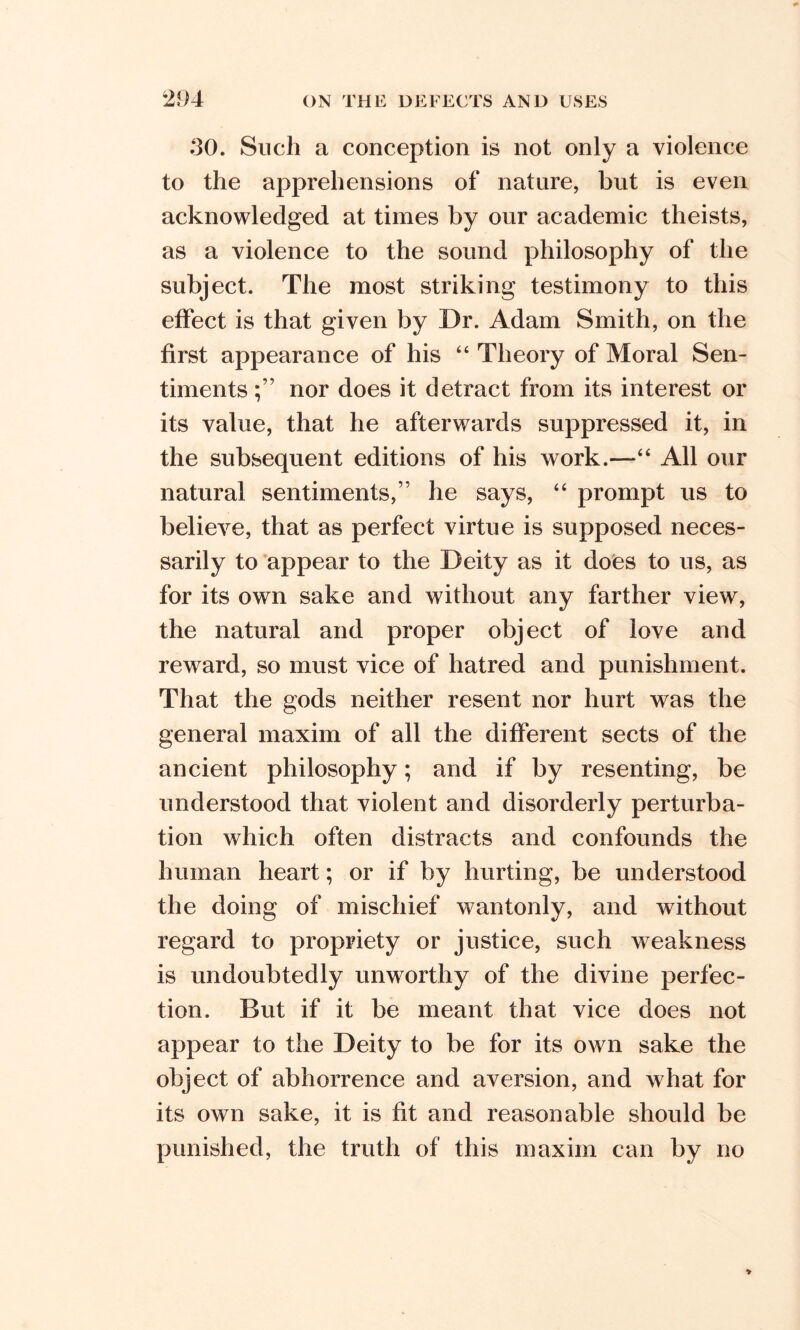 30. Such a conception is not only a violence to the apprehensions of nature, but is even acknowledged at times by our academic theists, as a violence to the sound philosophy of the subject. The most striking testimony to this effect is that given by Dr. Adam Smith, on the first appearance of his 44 Theory of Moral Sen- timents nor does it detract from its interest or its value, that he afterwards suppressed it, in the subsequent editions of his work.—44 All our natural sentiments,” he says, 44 prompt us to believe, that as perfect virtue is supposed neces- sarily to appear to the Deity as it does to us, as for its own sake and without any farther view, the natural and proper object of love and reward, so must vice of hatred and punishment. That the gods neither resent nor hurt was the general maxim of all the different sects of the ancient philosophy; and if by resenting, be understood that violent and disorderly perturba- tion which often distracts and confounds the human heart; or if by hurting, be understood the doing of mischief wantonly, and without regard to propriety or justice, such weakness is undoubtedly unworthy of the divine perfec- tion. But if it be meant that vice does not appear to the Deity to be for its own sake the object of abhorrence and aversion, and what for its own sake, it is fit and reasonable should be punished, the truth of this maxim can by no