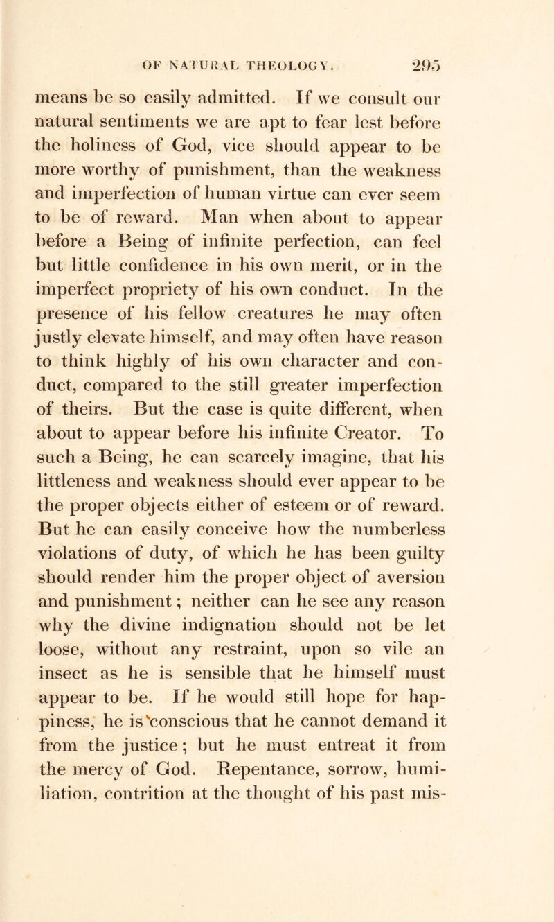 means be so easily admitted. If we consult our natural sentiments we are apt to fear lest before the holiness of God, vice should appear to be more worthy of punishment, than the weakness and imperfection of human virtue can ever seem to be of reward. Man when about to appear before a Being of infinite perfection, can feel but little confidence in his own merit, or in the imperfect propriety of his own conduct. In the presence of his fellow creatures he may often justly elevate himself, and may often have reason to think highly of his own character and con- duct, compared to the still greater imperfection of theirs. But the case is quite different, when about to appear before his infinite Creator. To such a Being, he can scarcely imagine, that his littleness and weakness should ever appear to be the proper objects either of esteem or of reward. But he can easily conceive how the numberless violations of duty, of which he has been guilty should render him the proper object of aversion and punishment; neither can he see any reason why the divine indignation should not be let loose, without any restraint, upon so vile an insect as he is sensible that he himself must appear to be. If he would still hope for hap- piness, he is'conscious that he cannot demand it from the justice; but he must entreat it from the mercy of God. Repentance, sorrow, humi- liation, contrition at the thought of his past mis-