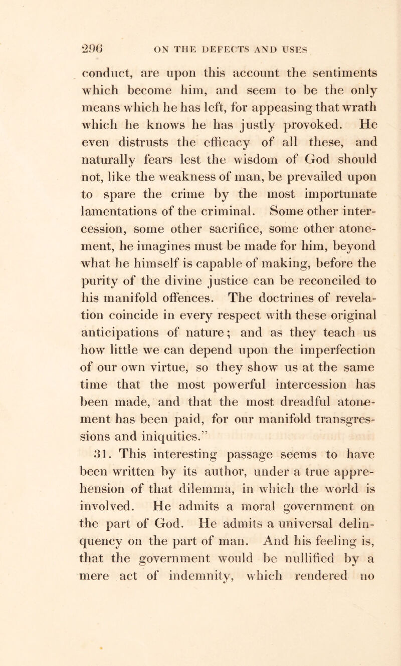 conduct, are upon this account the sentiments which become him, and seem to be the only means which he has left, for appeasing that wrath which he knows he has justly provoked. He even distrusts the efficacy of all these, and naturally fears lest the wisdom of God should not, like the weakness of man, be prevailed upon to spare the crime by the most importunate lamentations of the criminal. Some other inter- cession, some other sacrifice, some other atone- ment, he imagines must be made for him, beyond what he himself is capable of making, before the purity of the divine justice can be reconciled to his manifold offences. The doctrines of revela- tion coincide in every respect with these original anticipations of nature; and as they teach us how little we can depend upon the imperfection of our own virtue, so they show us at the same time that the most powerful intercession has been made, and that the most dreadful atoire- ment has been paid, for our manifold transgres- sions and iniquities.” 31. This interesting passage seems to have been written by its author, under a true appre- hension of that dilemma, in which the world is involved. He admits a moral government on the part of God. He admits a universal delin- quency on the part of man. And his feeling is, that the government would be nullified by a mere act of indemnify, which rendered no