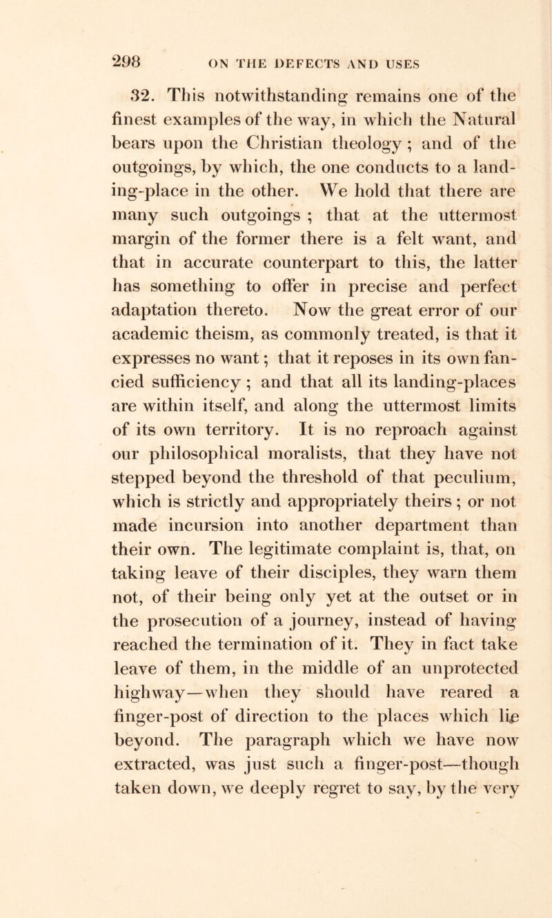 32. Th is notwithstanding remains one of the finest examples of the way, in which the Natural bears upon the Christian theology; and of the outgoings, by which, the one conducts to a land- ing-place in the other. We hold that there are many such outgoings ; that at the uttermost margin of the former there is a felt want, and that in accurate counterpart to this, the latter has something to offer in precise and perfect adaptation thereto. Now the great error of our academic theism, as commonly treated, is that it expresses no want; that it reposes in its own fan- cied sufficiency ; and that all its landing-places are within itself, and along the uttermost limits of its own territory. It is no reproach against our philosophical moralists, that they have not stepped beyond the threshold of that peculium, which is strictly and appropriately theirs; or not made incursion into another department than their own. The legitimate complaint is, that, on taking leave of their disciples, they warn them not, of their being only yet at the outset or in the prosecution of a journey, instead of having reached the termination of it. They in fact take leave of them, in the middle of an unprotected highway—when they should have reared a finger-post of direction to the places which lie beyond. The paragraph which we have now extracted, was just such a finger-post—though taken down, we deeply regret to say, by the very