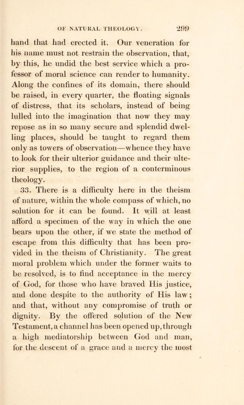 hand that had erected it. Our veneration for his name must not restrain the observation, that, by this, he undid the best service which a pro- fessor of moral science can render to humanity. Along the confines of its domain, there should be raised, in every quarter, the floating signals of distress, that its scholars, instead of being lulled into the imagination that now they may repose as in so many secure and splendid dwel- ling places, should be taught to regard them only as towers of observation—whence they have to look for their ulterior guidance and their ulte- rior supplies, to the region of a conterminous theology. 33. There is a difficulty here in the theism of nature, within the whole compass of which, no solution for it can be found. It will at least afford a specimen of the way in which the one bears upon the other, if we state the method of escape from this difficulty that has been pro- vided in the theism of Christianity. The great moral problem which under the former waits to be resolved, is to find acceptance in the mercy of God, for those who have braved His justice, and done despite to the authority of His law; and that, without any compromise of truth or dignity. By the offered solution of the New Testament, a channel has been opened up, through a high mediators!]ip between God and man, for the descent of a grace and a mercy the most