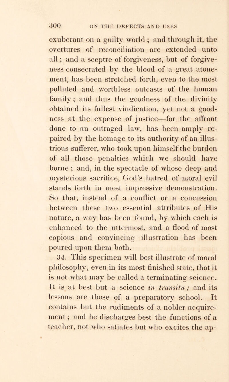 exuberant on a guilty world ; and through it, the overtures of reconciliation are extended unto all; and a sceptre of forgiveness, but of forgive- ness consecrated by the blood of a great atone- ment, has been stretched forth, even to the most polluted and worthless outcasts of the human family ; and thus the goodness of the divinity obtained its fullest vindication, yet not a good- ness at the expense of justice—for the affront done to an outraged law, has been amply re- paired by the homage to its authority of an illus- trious sufferer, who took upon himself the burden of all those penalties which we should have borne ; and, in the spectacle of whose deep and mysterious sacrifice, God’s hatred of moral evil stands forth in most impressive demonstration. So that, instead of a conflict or a concussion between these two essential attributes of His nature, a way has been found, by which each is enhanced to the uttermost, and a flood of most copious and convincing illustration has been poured upon them both. 34. This specimen will best illustrate of moral philosophy, even in its most finished state, that it is not what may be called a terminating science. It is at best but a science in transitu ; and its lessons are those of a preparatory school. It contains but the rudiments of a nobler acquire- ment ; and he discharges best the functions of a teacher, not who satiates but who excites the ap-