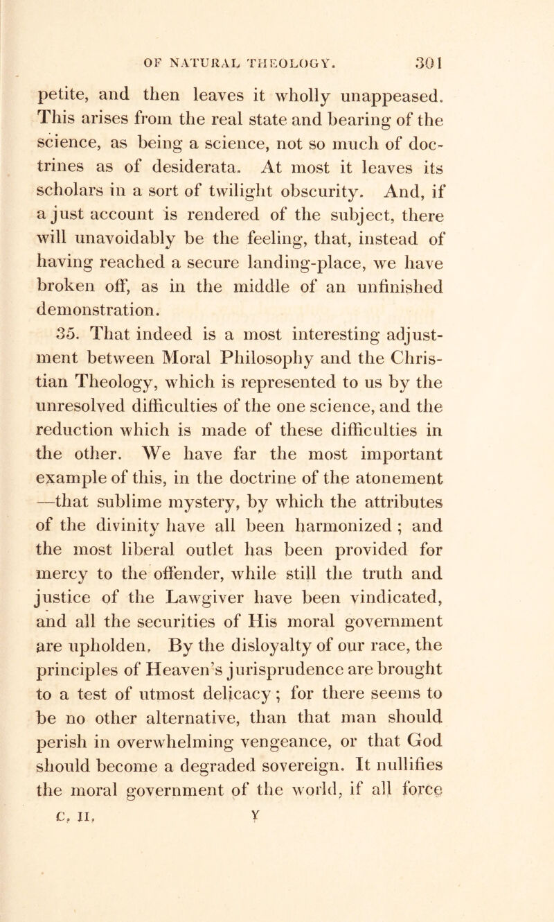 petite, and then leaves it wholly unappeased. This arises from the real state and bearing of the science, as being a science, not so much of doc- trines as of desiderata. At most it leaves its scholars in a sort of twilight obscurity. And, if a just account is rendered of the subject, there will unavoidably be the feeling, that, instead of having reached a secure landing-place, we have broken off, as in the middle of an unfinished demonstration. 35. That indeed is a most interesting adjust- ment between Moral Philosophy and the Chris- tian Theology, which is represented to us by the unresolved difficulties of the one science, and the reduction which is made of these difficulties in the other. We have far the most important example of this, in the doctrine of the atonement —that sublime mystery, by which the attributes of the divinitv have all been harmonized : and «/ ' the most liberal outlet has been provided for mercy to the offender, while still the truth and justice of the Lawgiver have been vindicated, and all the securities of His moral government are upholden. By the disloyalty of our race, the principles of Heaven’s jurisprudence are brought to a test of utmost delicacy; for there seems to be no other alternative, than that man should perish in overwhelming vengeance, or that God should become a degraded sovereign. It nullifies the moral government of the world, if all force c, Up v