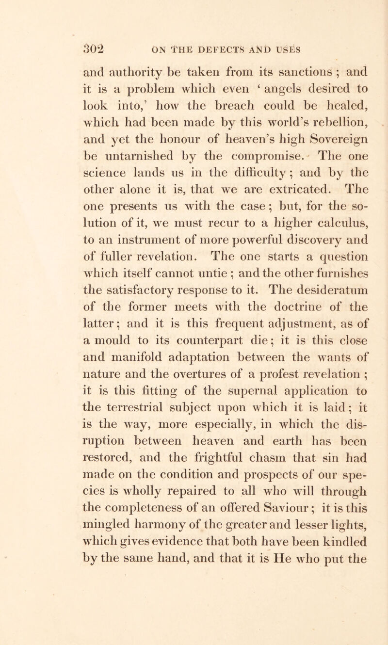 and authority be taken from its sanctions ; and it is a problem which even ‘ angels desired to look into,’ how the breach could be healed, which had been made by this world s rebellion, and yet the honour of heaven’s high Sovereign be untarnished by the compromise. The one science lands us in the difficulty; and by the other alone it is, that we are extricated. The one presents us with the case; but, for the so- lution of it, we must recur to a higher calculus, to an instrument of more powerful discovery and of fuller revelation. The one starts a question which itself cannot untie ; and the other furnishes the satisfactory response to it. The desideratum of the former meets with the doctrine of the latter; and it is this frequent adjustment, as of a mould to its counterpart die; it is this close and manifold adaptation between the wants of nature and the overtures of a profest revelation ; it is this fitting of the supernal application to the terrestrial subject upon which it is laid; it is the way, more especially, in which the dis- ruption between heaven and earth has been restored, and the frightful chasm that sin had made on the condition and prospects of our spe- cies is wholly repaired to all who will through the completeness of an offered Saviour; it is this mingled harmony of the greater and lesser lights, which gives evidence that both have been kindled by the same hand, and that it is He who put the