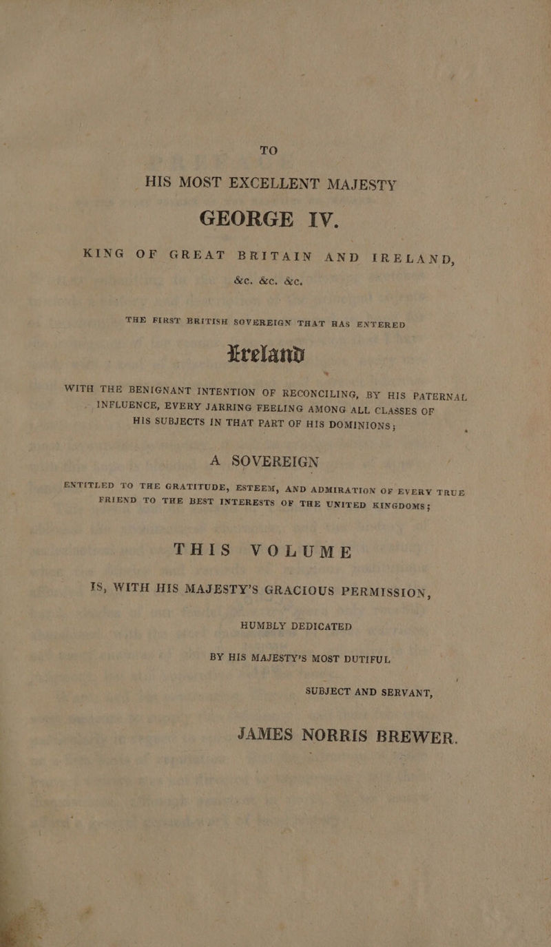 TO _ HIS MOST EXCELLENT MAJESTY GEORGE Iv. KING OF GREAT BRITAIN AND IRELAND, &amp;c. &amp;e. &amp;e. THE FIRST BRITISH SOVEREIGN THAT HAS ENTERED treland = WITH THE BENIGNANT INTENTION OF RECONCILING, BY HIS PATERNAL _ INFLUENCE, EVERY JARRING FEELING AMONG ALL CLASSES OF HIS SUBJECTS IN THAT PART OF HIS DOMINIONS; A SOVEREIGN ENTITLED TO THE GRATITUDE, ESTEEM, FRIEND TO THE BEST INTERESTS AND ADMIRATION OF EVERY TRUE OF THE UNITED KINGDOMS}; THIS VOLUME IS, WITH HIS MAJESTY’S GRACIOUS PERMISSION, HUMBLY DEDICATED BY HIS MAJESTY’S MOST DUTIFUL SUBJECT AND SERVANT, JAMES NORRIS BREWER.