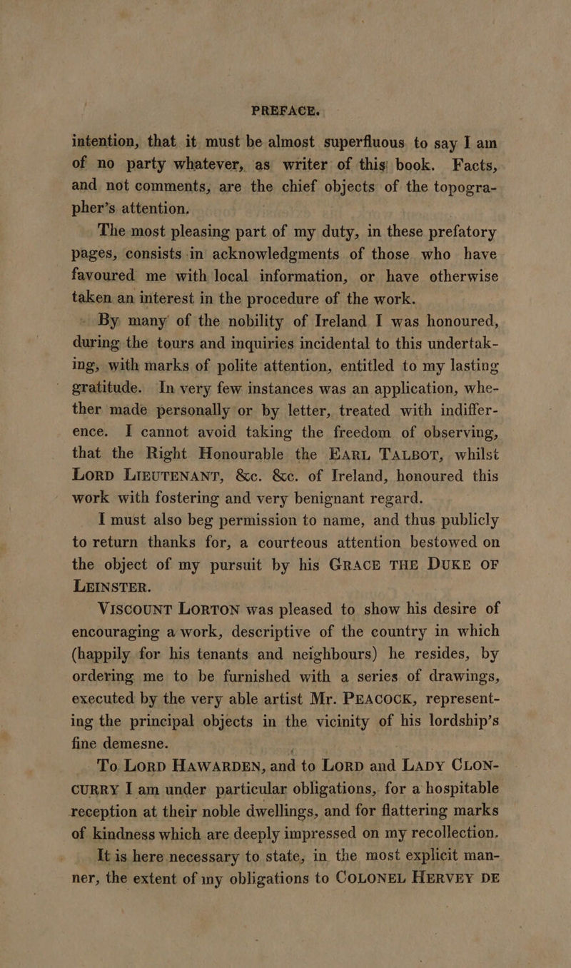 intention, that it must be almost superfluous. to say I am of no party whatever, as writer of this: book. Facts, and not comments, are the chief objects of the topogra- pher’s. attention. The most pleasing part of my duty, in these prefatory pages, consists in acknowledgments of those who have favoured me with local information, or have otherwise taken an interest in the procedure of the work. By many’ of the nobility of Ireland I was honoured, during the tours and inquiries incidental to this undertak- ing, with marks of polite attention, entitled to my lasting ' gratitude. In very few instances was an application, whe- ther made personally or by letter, treated with indiffer- ence. I cannot avoid taking the freedom of observing, that the Right Honourable the EARL TALsot, whilst Lorp LIEUTENANT, &amp;c. &amp;c. of Ireland, honoured this work with fostering and very benignant regard. I must also beg permission to name, and thus publicly to return thanks for, a courteous attention bestowed on the object of my pursuit by his GRACE THE DUKE OF LEINSTER. ViscouNT Lorton was pleased to. show his desire of encouraging a work, descriptive of the country in which (happily for his tenants and neighbours) he resides, by ordering me to be furnished with a series of drawings, executed by the very able artist Mr. PEACOCK, represent- ing the principal objects in the vicinity of his lordship’s fine demesne. aunt | | To Lorp HawarbDen, and to Lorp and Lapy CLon- CURRY I am under particular obligations,. for a hospitable reception at their noble dwellings, and for flattering marks of kindness which are deeply impressed on my recollection. It is here necessary to state, in the most explicit man- ner, the extent of iny obligations to COLONEL HERVEY DE