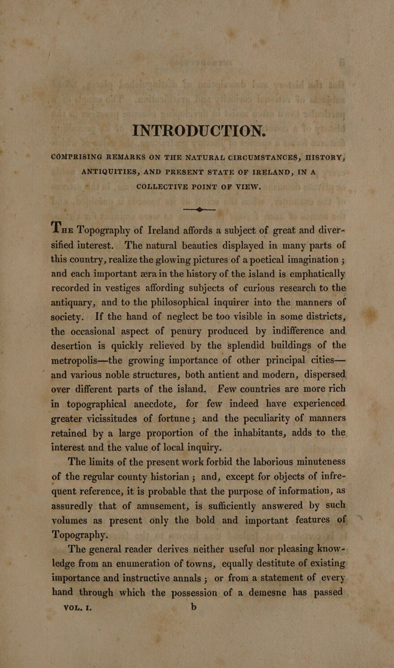 INTRODUCTION. COMPRISING REMARKS ON THE NATURAL CIRCUMSTANCES, HISTORY, ANTIQUITIES, AND PRESENT STATE OF IRELAND, IN A * COLLECTIVE POINT OF VIEW. le aes Tus Topography of Ireland affords a subject of great and diver- sified interest. The natural beauties displayed in many parts of this country, realize the glowing pictures of a poetical imagination ; _ and each important zera in the history of the island is emphatically recorded in vestiges affording subjects of curious research to the antiquary, and to the philosophical inquirer into the manners ‘of society. If the hand of neglect be too visible in some districts, the occasional aspect of penury produced by indifference and desertion is quickly relieved by the splendid buildings of the metropolis—the growing importance of other principal cities— and various noble structures, both antient and modern, dispersed. over different parts of the island. Few countries are more rich in topographical anecdote, for few indeed have experienced greater vicissitudes of fortune; and the peculiarity of manners retained by a large proportion of the inhabitants, adds to the, interest and the value of local inquiry. The limits of the present work forbid the laborious minuteness of the regular county historian ; and, except for objects of infre- quent reference, it is probable that the purpose of information, as assuredly that of amusement, is sufficiently answered by such volumes as present only the bold and important features of Topography. | | i The general reader derives neither useful nor pleasing know- importance and instructive annals ; or froma statement of every hand through which the possession of a demesne has passed ,