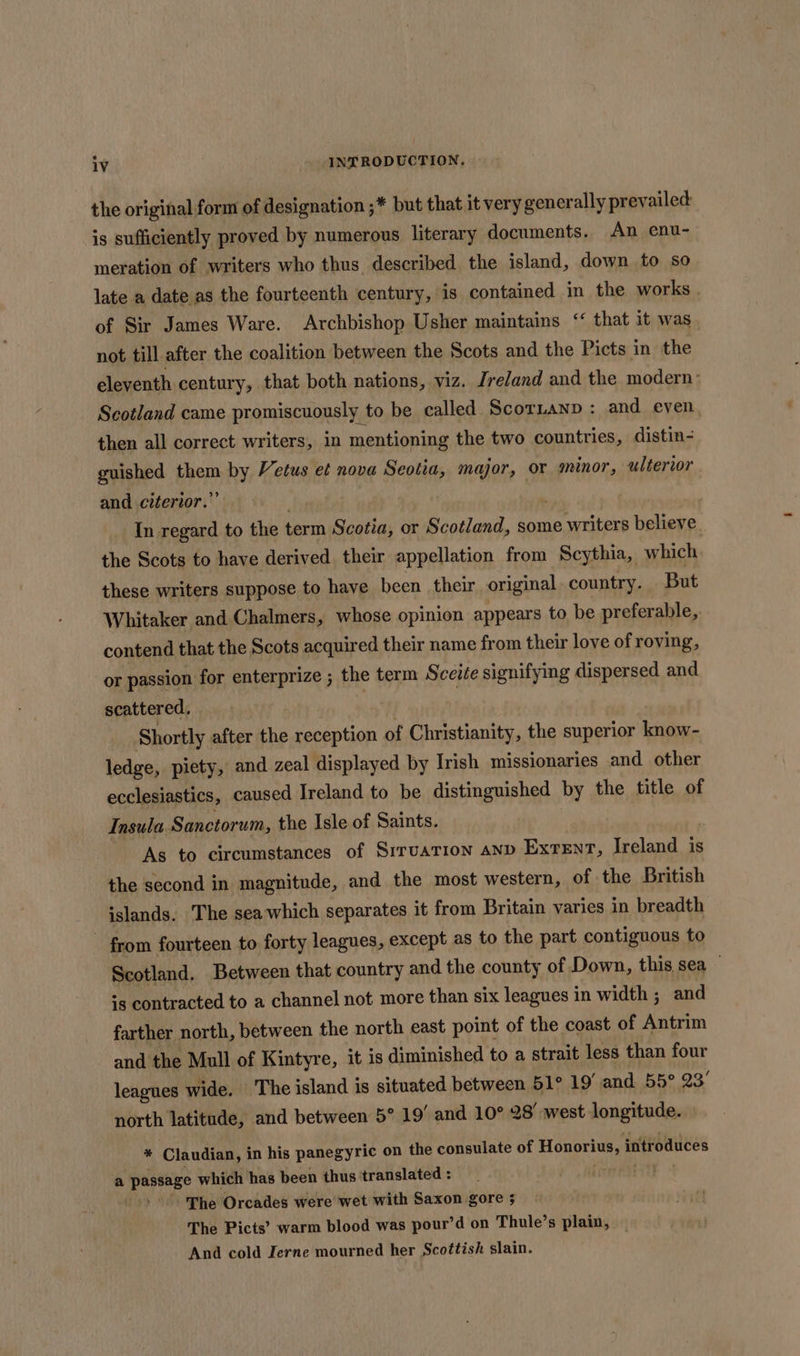 the original form of designation ;* but that it very generally prevailed is sufficiently proved by numerous literary documents. An enu- meration of writers who thus described the island, down to so late a date as the fourteenth century, is contained in the works . of Sir James Ware. Archbishop Usher maintains ‘ that it was not till after the coalition between the Scots and the Picts in the eleventh. century, that both nations, viz. Jre/and and the modern: Scotland came promiscuously to be called Scoranp : and even then all correct writers, in mentioning the two countries, distin- guished er by Vetus et nova Seotia, major, or minor, ulterior and citerior.’ | In regard to the term Scotia, or Scotland, some a writers believe. the Scots to have derived their appellation from Scythia, which these writers suppose to have been their original. country. But Whitaker and Chalmers, whose opinion appears to be preferable, contend that the Scots acquired their name from their love of roving, or passion for enterprize ; the term Sceite signifying dispersed and scattered. } Shortly after the reception of Christianity, the superior know- ledge, piety, and zeal displayed by Irish missionaries and other ecclesiastics, caused Ireland to be distinguished by the title of Insula. Sanctorum, the Isle of Saints. As to circumstances of SiruaTion AND Extent, Ireland is the second in magnitude, and the most western, of the British islands. The sea which separates it from Britain varies in breadth - from fourteen to forty leagues, except as to the part contiguous to Scotland. Between that country and the county of Down, this sea — is contracted to a channel not more than six leagues in width ; and farther north, between the north east point of the coast of Antrim and the Mull of Kintyre, it is diminished to a strait less than four leagues wide. The island is situated between 51° 19’ and 55° 23° north latitude, and between 5° 19’ and 10° 28’ west longitude. * Claudian, in his panegyric on the consulate of Honorius, introduces a passage which has been thus translated : The Orcades were wet with Saxon gore 5 The Picts’ warm blood was pour’d on Thule’s plain, And cold Ierne mourned her Scottish slain.