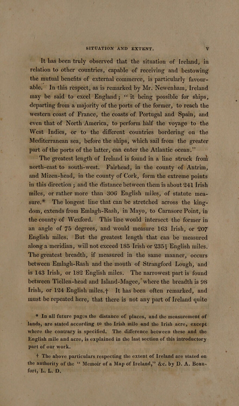 Tt has been truly observed that the situation of Ireland, in relation to other countries, capable of receiving and bestowing the mutual benefits of external commerce, is particularly favour- able. ’ In this respect, as is remarked by Mr. Newenham, Ireland may be said to excel England; “it being possible for ships, departing from a majority of the ports of the former, to reach the western coast of France, the coasts of Portugal and Spain, and even that of North America, to perform half the voyage to the West Indies, or to the different countries bordering on the Mediterranean sea, before the ships, which sail from the greater part of the ports of the latter, can enter the Atlantic ocean.” The greatest length of Ireland is found in a line struck from north-east to south-west. Fairhead, in the county of Antrim, and Mizen-head, in the county of Cork, form the extreme points in this direction ; and the distance between them is about 241 Irish | miles, or rather more than -306 English miles, of statute mea- sure.* The longest line that can be stretched across the king- dom, extends from Emlagh-Rash, in Mayo, to Carnsore Point, in the county of Wexford. This line would intersect the former in an angle of 75 degrees, and would measure 163 Irish, or 207 English miles. But the greatest length that can be measured along a meridian, will not exceed 185 Irish or 235% English miles. The greatest breadth, if measured in the same manner, occurs between Emlagh-Rash and the mouth of Strangford Lough, and is 143 Irish, or 182 English miles. The narrowest part is found between Tiellen-head and Island-Magee, where the breadth is 98 Irish, or 124 English miles.t It has been often remarked, and must be repeated here, that there is not any part of Ireland quite -* In all future pages the distance of places, and the measurement of lands, are stated according to the Irish mile and the Irish acre, except where the contrary is specified. The difference between these and the English mile and acre, is explained in the last section of this introductory part of our work. — + The above particulars respecting the extent of Ireland are stated on the authority of the ‘*‘ Memoir of a Map of Ireland, ” &amp;e. by D. A. Beau- fort, L. L. D.