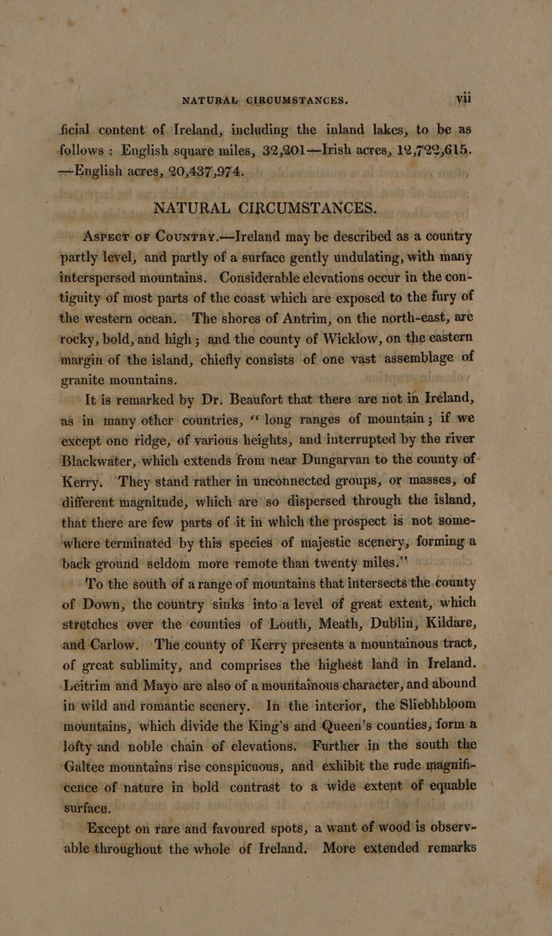 NATURAL CIRCUMSTANCES. vi ficial content of. Ireland, including the inland lakes, to be as follows : English square miles, 32,201—Irish acres, 12,722,615. -~English acres, AORTA. ' NATURAL CIRCUMSTAN CES. - Aspect or Country.—IJreland may be described as a country partly level, and partly of a surface gently undulating, with many interspersed mountains. Considerable elevations occur in the con- tiguity of most parts of the coast’ which are exposed to the fury of the western ocean. The shores of Antrim, on the north-east, are rocky, bold, and high; and the county of Wicklow, on the eastern margin of the island, chiefly consists of one vast ial of granite mountains. ‘It is remarked by Dr. Beaufort that there ‘are not. in Ireland, as in many other countries, “‘long ranges of mountain; if we except one ridge, of various heights, and interrupted by the river - Blackwater, which extends from near Dungarvan to the county of: Kerry. ‘They stand rather in unconnected groups, or masses, of different magnitude, which are ‘so dispersed through the island, that there are few parts of it in which the prospect is not some- where terminated ‘by this spécies of majestic scenery, forming a ‘back ground seldom more remote than twenty miles.” To the sotith of arange of mountains that iritersects ‘the county of Down, the country sinks into‘a level of great extent, which stretches over the counties of Louth, Meath, Dublin, Kildare, and Carlow. The county of ‘Kerry presents a mountainous ‘tract, of great sublimity, and comprises the highest land in Ireland. Leitrim and Mayo are also of a mouritainous:character, and abound in wild and romantic scenery. In the interior, the Sliebhbloom moutitains, which divide the King’s and Queen’s counties, form a lofty and noble chain of elevations. Further in the south ‘the -Galtee mountains rise conspicuous, and exhibit the rude. magnifi- cetice of nature ‘in bold contrast to a wide extent of equable surface. | | Except on rare‘and favoured spots, a want of wood is observ- able throtighout the whole of Ireland. More extended remarks