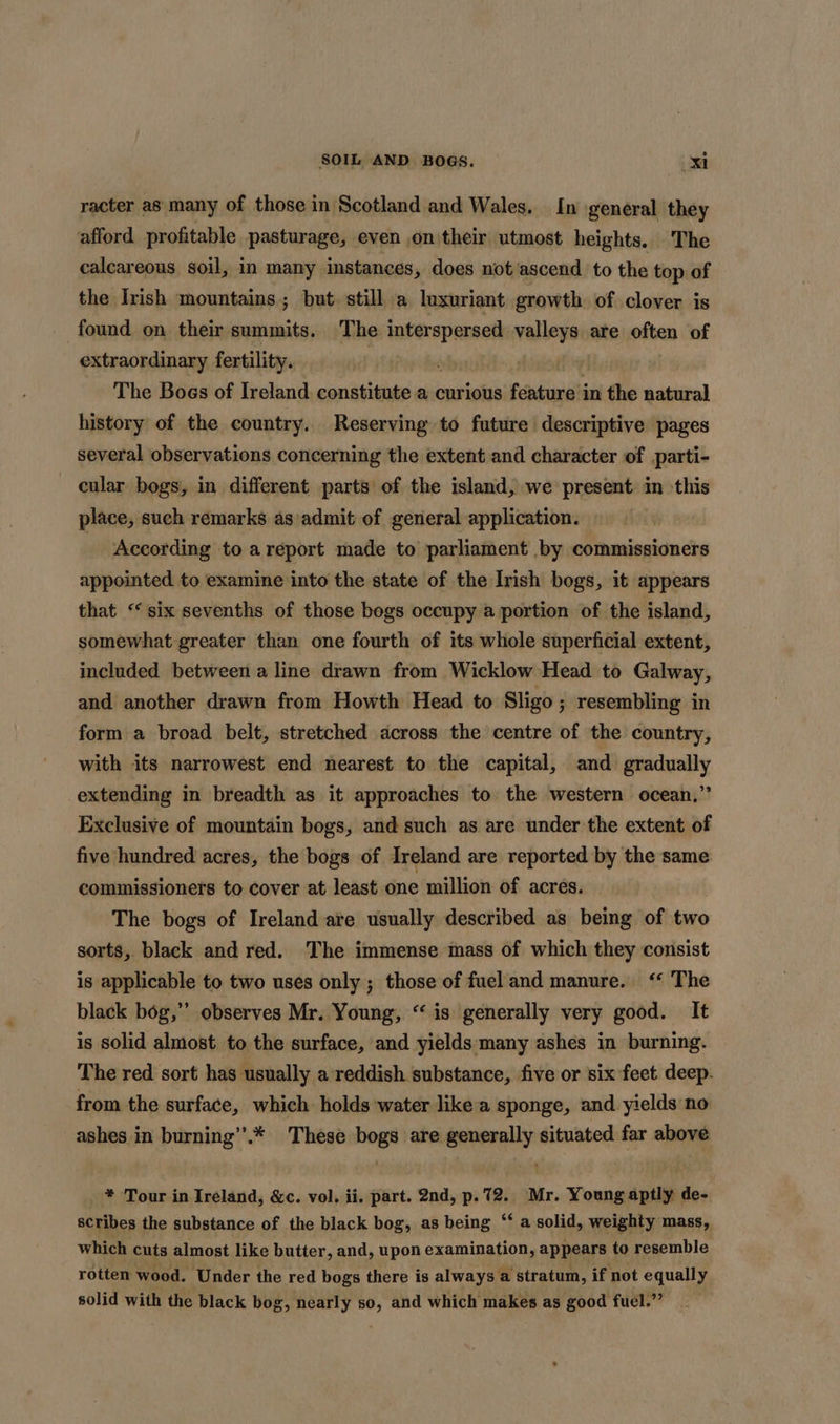 racter as: many of those in Scotland and Wales. In general they afford profitable pasturage, even on their utmost heights. The calcareous soil, in many instances, does not ascend to the top of the Irish mountains; but still a luxuriant growth of clover is found on their summits. The interspersed valleys are often of extraordinary fertility. 3 | The Boes of Ireland constitute a curious feneni in the natural history of the country. Reserving to future descriptive pages several observations concerning the extent and character of parti- cular bogs, in different parts of the island, we present in this place, such remarks as'admit of general application. | According to areport made to parliament by commissioners appointed to examine into the state of the Irish bogs, it appears that “six sevenths of those bogs occupy a portion of the island, somewhat greater than one fourth of its whole superficial extent, included between a line drawn from Wicklow Head to Galway, and another drawn from Howth Head to Sligo; resembling in form a broad belt, stretched across the centre of the country, with its narrowest end nearest to the capital, and gradually extending in breadth as it approaches to the western ocean.,”’ Exclusive of mountain bogs, and such as are under the extent of five hundred acres, the bogs of Ireland are reported by the same commissioners to cover at least one million of acres. The bogs of Ireland are usually described as being of two sorts, black and red. The immense mass of which they consist is applicable to two uses only ; those of fuel and manure. ‘“ The black bog,’ observes Mr. Young, “is generally very good. It is solid almost to the surface, and yields many ashes in burning. The red sort has usually a reddish substance, five or six feet deep. from the surface, which holds water like a sponge, and yields no ashes in burning’’.* These bogs are generally situated far above _ * Tour in Ireland, &amp;c. vol. ii. part. 2nd, p.72. Mr. Young aptly de- scribes the substance of the black bog, as being ‘‘ a solid, weighty mass, which cuts almost like butter, and, upon examination, appears to resemble rotten wood. Under the red bogs there is always a stratum, if not equally solid with the black bog, nearly so, and which makes as good fuel.”