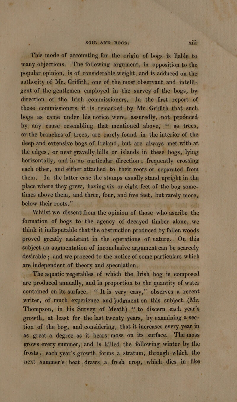 This mode of accounting for the origin of bogs is liable to many objections. The following argument, in opposition to the popular opinion, is of considerable weight, and is adduced on the authority of Mr. Griffith, one of the most observant and intelli- gent of the gentlemen employed in the survey of the bogs, by direction of the Irish commissioners. In the first. report of those commissioners. it is remarked by Mr. Griffith that such. bogs as came under his notice were, assuredly, not produced by any cause resembling that mentioned above; ‘* as. trees, or the branches of trees, are rarely found. in. the interior of the deep and extensive bogs of Ireland, but are always met with at the edges, or near gravelly hills or islands in these bogs, lying horizontally, and inno particular direction ; frequently crossing each other, and either attached to their roots or separated from them. In the latter case the stumps usually stand upright in the place where they grew, having six or eight feet of the bog some- times above aii de and three, four, and five feet, but rarely more, below their roots.’ , Whilst we dissent from the ‘opinion of those who ascribe the formation of bogs to the agency of decayed timber alone, we think it indisputable that the obstruction produced by fallen woods proved greatly assistant in the operations of nature.. On this subject an augmentation of inconclusive argument can be scarcely desirable ; and we proceed.to the notice of some particulars which are raiation, ie of theory and speculation. _ «The aquatic vegetables of which the Irish bog is Dae are produced annually, and in proportion to the quantity of water contained on its surface, : ‘ It is very easy,’’ observes a. recent writer, of much experience and judgment on this subject, (Mr. Thompson, in his Survey of Meath) &lt;‘ to discern: each. year’s growth, at least for the last twenty years, by examining a sec- tion’ of the bog, and considering, that it increases every year in as great a degree as it bears moss on its surface. The moss grows every summer, and is killed the following winter by the frosts ; each year’s growth forms a stratum, through which the next summer’s heat draws .a. fresh crop,’ which. dies. in: like