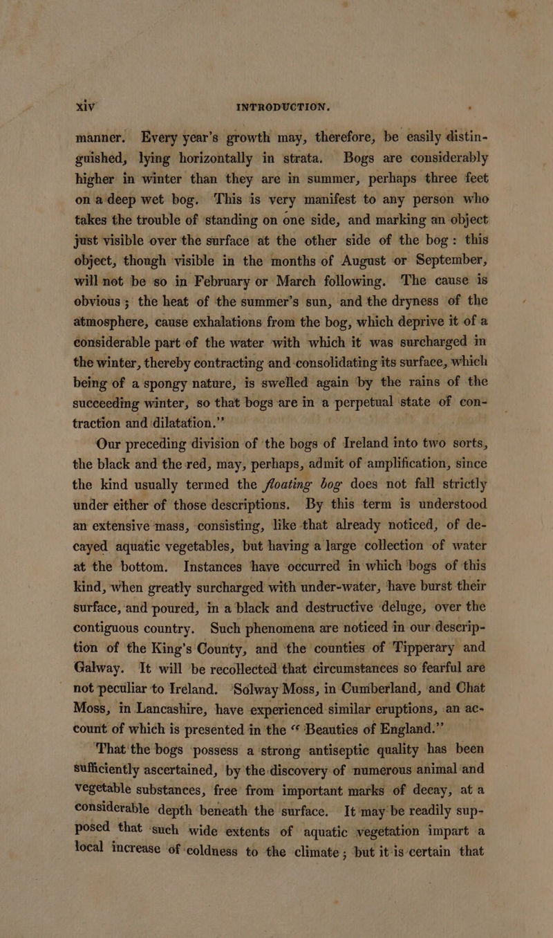 manner. Every year’s growth may, therefore, be easily distin- guished, lying horizontally in strata. Bogs are considerably higher in winter than they are in summer, perhaps three feet on a deep wet bog. This is very manifest to any person who takes the trouble of standing on one side, and marking an object just visible over the surface at the other side of the bog: this object, though visible in the months of August or September, will not be so in February or March following. The cause is obvious ; the heat of the summer’s sun, and the dryness of the atmosphere, cause exhalations from the bog, which deprive it of a considerable part of the water with which it was surcharged in the winter, thereby contracting and consolidating its surface, which being of a spongy nature, is swelled again ‘by the rains of the succeeding winter, so that bogs are in a perpetual ‘state of con- traction and dilatation.” Our preceding division of ‘the bogs of Ireland into two sorts, the black and the red, may, perhaps, admit of amplification, since the kind usually termed the floating bog does not fall strictly under either of those descriptions. By this term is understood an extensive mass, consisting, like that already noticed, of de- cayed aquatic vegetables, but having a large collection of water at the bottom. Instances ‘have occurred in which ‘bogs of this kind, when greatly surcharged with under-water, ‘have burst their surface, and poured, in a black and destructive deluge, over the contiguous country. Such phenomena are noticed in our deserip- tion of the King’s County, and ‘the counties of ‘Tipperary and Galway. It will be recollected that circumstances so fearful are _ not peculiar to Ireland. ‘Solway Moss, in Cumberland, and Chat Moss, in Lancashire, have experienced similar eruptions, an ac- count of which is presented in the “ Beauties of England.” ‘Phat'the bogs ‘possess a ‘strong antiseptic quality has been sufiiciently ascertained, by the discovery of numerous animal and vegetable substances, free from important marks of decay, at a considerable depth beneath the surface. It'may'be readily sup- posed that ‘such wide extents of aquatic vegetation impart a local increase of coldness to the climate ; ; but itis certain that