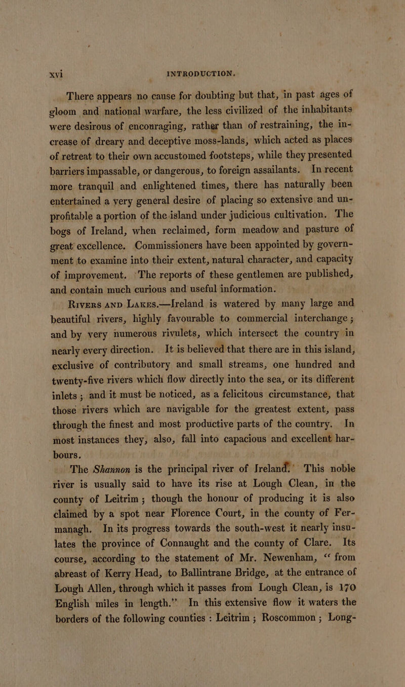 There appears no cause for doubting but that, in past ages of gloom and national warfare, the less civilized of the inhabitants were desirous of encouraging, rather than of restraining, the in- crease of dreary and deceptive moss-lands, which acted as places of retreat to their own accustomed footsteps, while they presented barriers impassable, or dangerous, to foreign assailants. In recent more tranquil and enlightened times, there has naturally been entertained a very general desire of placing so extensive and un- profitable a portion of the island under judicious cultivation. The bogs of Ireland, when reclaimed, form meadow and pasture of great excellence. Commissioners have been appointed by govern- ment to examine into their extent, natural character, and capacity of improvement. The reports of these gentlemen are published, and contain much curious and useful information. Rivers anp Laxes.—lIreland is watered by many large and beautiful rivers, highly favourable to commercial interchange ; } and by very numerous rivulets, which intersect the country in nearly every direction. It is believed that there are in this island, exclusive of contributory and small streams, one hundred and twenty-five rivers which flow directly into the sea, or its different inlets ; and it must be noticed, as a felicitous circumstance, that those rivers which are navigable for the greatest extent, pass through the finest and most productive parts of the country. In most instances they, also, fall into capacious and excellent har- -bours. The Shannon is the principal river of Ireland.’ This noble river is usually said to have its rise at Lough Clean, in the county of Leitrim; though the honour of producing it is also claimed by a spot near Florence Court, in the county of Fer- managh. In its progress towards the south-west it nearly insu- lates the province of Connaught and the county of Clare. Its course, according to the statement of Mr. Newenham, &lt;* from abreast of Kerry Head, to Ballintrane Bridge, at the entrance of Lough Allen, through which it passes from Lough Clean, is 170 English miles in length.” In this extensive flow it waters the borders of the following counties : Leitrim ; Roscommon ; Long-