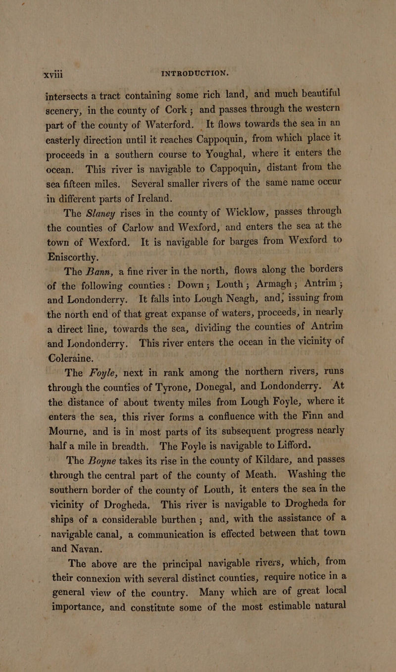 intersects a tract containing some rich land, and much beautiful scenery, in the county of Cork; and passes through the western part of the county of Waterford. _ It flows towards the sea in an easterly direction until it reaches Cappoquin, from which place it proceeds in a southern course to Youghal, where it enters the ocean. This river is navigable to Cappoquin, distant. from the sea fifteen miles. Several smaller rivers of the same name occur in different parts of Ireland. The Slaney rises in the county of Wicklow, passes through the counties of Carlow and Wexford, and enters the sea at the town of Wexford. It is navigable for barges from Wexford to Eniscorthy. | The Bann, a fine river in the north, flows along the borders of the following counties: Down; Louth; Armagh ; Antrim ; and Londonderry. It falls into Lough Neagh, and, issuing from the north end of that great expanse of waters, proceeds, in nearly a direct line, towards the sea, dividing the counties of Antrim and Londonderry. This river enters the ocean in the vicinity of Coleraine. Psa | The Foyle, next in rank among the northern rivers, runs through the counties of Tyrone, Donegal, and Londonderry. At the distance of about twenty miles from Lough Foyle, where it enters the sea, this river forms a confluence with the Finn and Mourne, and is in most parts of its subsequent progress nearly half a mile in breadth. The Foyle is navigable to Lifford. The Boyne takes its rise in the county of Kildare, and passes through the central part of the county of Meath. Washing the southern border of the county of Louth, it enters the sea in the vicinity of Drogheda, This river is navigable to Drogheda for ships of a considerable burthen ; and, with the assistance of a navigable canal, a communication is effected between that town and Navan. ‘ | The above are the principal navigable rivers, which, from their connexion with several distinct counties, require notice in a general view of the country. Many which are of great local importance, and constitute some of the most estimable natural