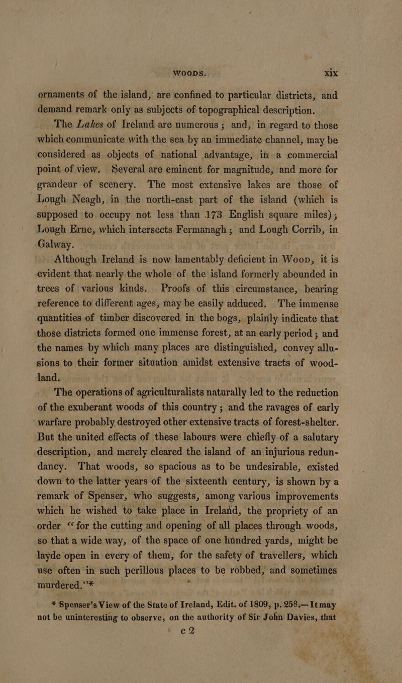 ornaments of the island, are confined to particular districts, and demand remark only as subjects of topographical description. The Lakes of Ireland are numerous ; and, in regard to those which communicate with the sea by an immediate channel, may be considered as objects of national advantage, i a commercial point of view. Several are eminent for magnitude, and more for grandeur of scenery. The most extensive lakes are those of Lough Neagh, in the north-east part of the island (which is supposed to occupy not less than 173 English square miles) ; Lough Erne, which intersects Fer pneinagh; ; and Lonel Corrib, in Galway. Although yarerie is now lamentably deficient in Woop, it. is evident that nearly the whole of. the island formerly abounded in trees of various kinds. Proofs of this circumstance, bearing reference to different ages, may be easily adduced. ‘The immense quantities of timber discovered in the bogs, plainly indicate that those districts formed one immense forest, at an early period ; and the names by which many places are distinguished, convey allu- sions to their former situation amidst extensive tracts of wood- land. | The operations of agriculturalists naturally led to the reduction of the exuberant woods of this country ; and the ravages of early warfare probably destroyed other extensive tracts of forest-shelter. But the united effects of these labours were chiefly of a salutary description, and merely cleared the island of an injurious redun- dancy. That woods, so spacious as to be undesirable, existed down to the latter years of the sixteenth century, is shown by a remark of Spenser, who suggests, among various improvements which he wished to take place in Ireland, the propriety of an order “for the cutting and opening of all places through woods, so that a wide way, of the space of one hundred yards, might be layde open in every of them, for the safety of travellers, which use often in such perillous aha to be robbed, and dewey murdered. eens * Ryan 's View of the State of Ireland, Edit. of 1809, p. 258.—It may not be uninteresting to observe, on the authority of Sir John Davies, that — a