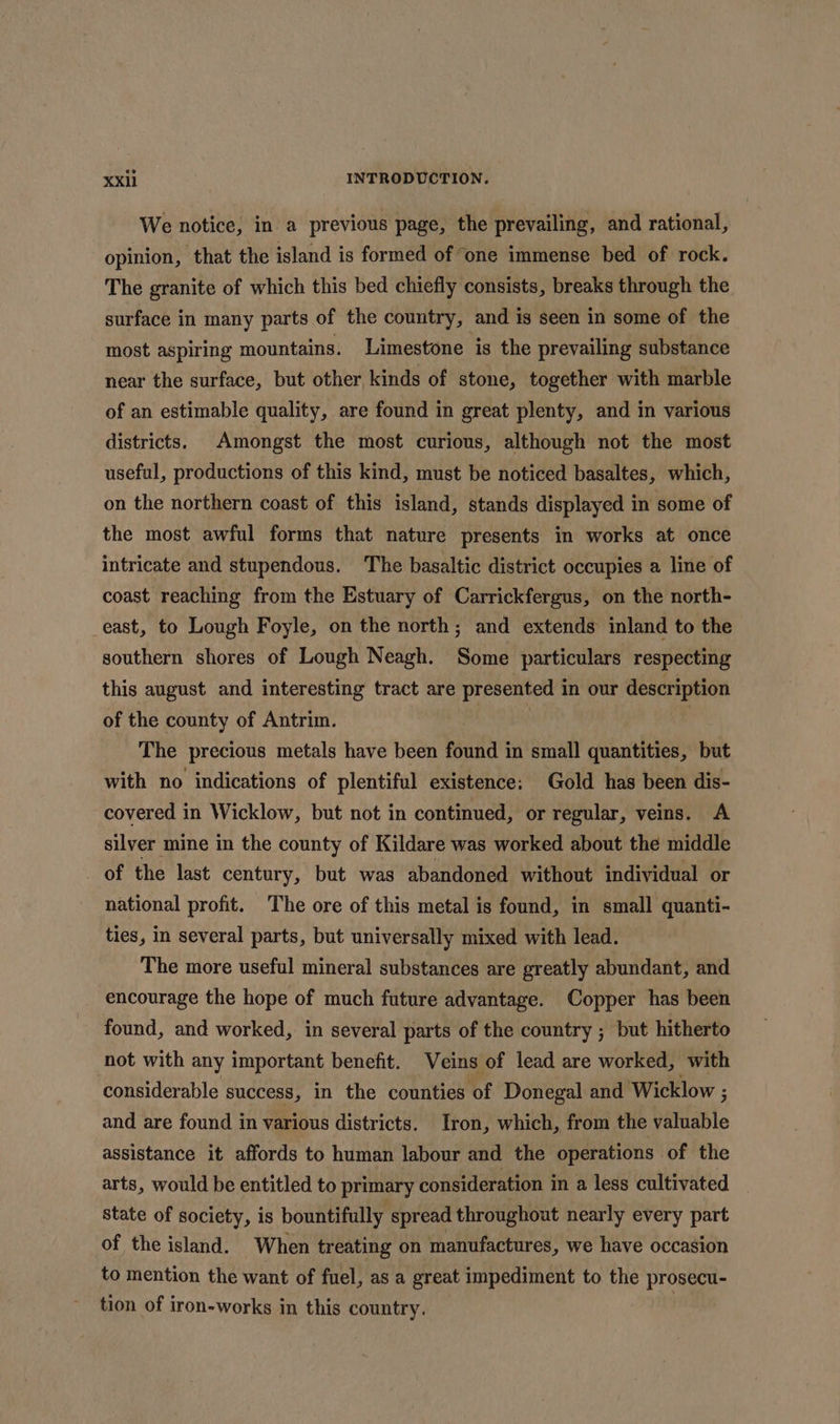 We notice, in a previous page, the prevailing, and rational, opinion, that the island is formed of one immense bed of rock. The granite of which this bed chiefly consists, breaks through the surface in many parts of the country, and is seen in some of the most aspiring mountains. Limestone is the prevailing substance near the surface, but other kinds of stone, together with marble of an estimable quality, are found in great plenty, and in various districts. Amongst the most curious, although not the most useful, productions of this kind, must be noticed basaltes, which, on the northern coast of this island, stands displayed in some of the most awful forms that nature presents in works at once intricate and stupendous. The basaltic district occupies a line of coast reaching from the Estuary of Carrickfergus, on the north- east, to Lough Foyle, on the north; and extends inland to the southern shores of Lough Neagh. Some particulars respecting this august and interesting tract are presented in our description of the county of Antrim. The precious metals have been found in small quantities, but with no indications of plentiful existence: Gold has been dis- covered in Wicklow, but not in continued, or regular, veins. A silver mine in the county of Kildare was worked about the middle of the last century, but was abandoned without individual or national profit. The ore of this metal is found, in small quanti- ties, in several parts, but universally mixed with lead. The more useful mineral substances are greatly abundant, and encourage the hope of much future advantage. Copper has been found, and worked, in several parts of the country ; but hitherto not with any important benefit. Veins of lead are worked, with considerable success, in the counties of Donegal and Wicklow ; and are found in various districts. Iron, which, from the batlatle assistance it affords to human labour and the operations of the arts, would be entitled to primary consideration in a less cultivated State of society, is bountifully spread throughout nearly every part of the island. When treating on manufactures, we have occasion to mention the want of fuel, as a great impediment to the prosecu- tion of iron-works in this country. |