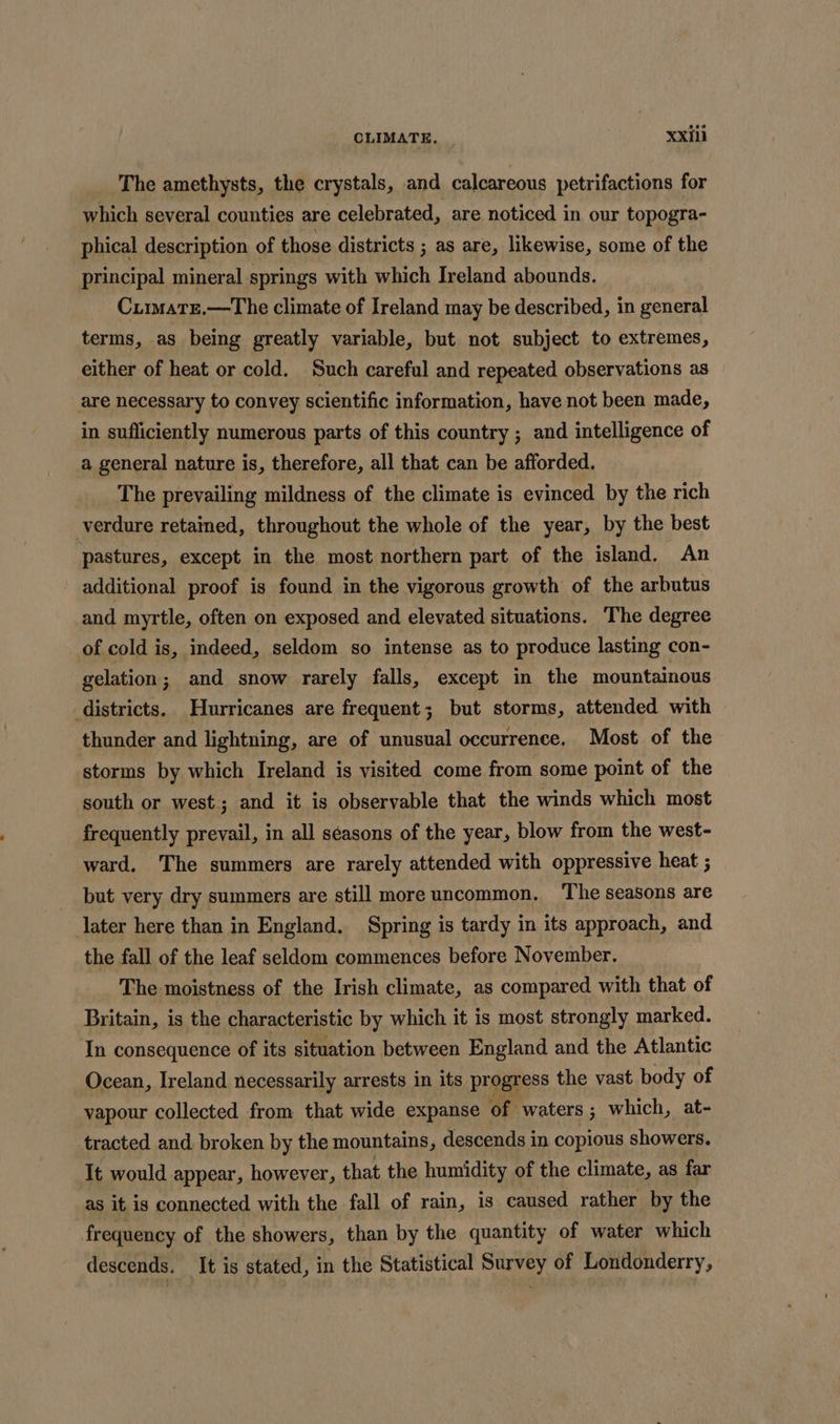 The amethysts, the crystals, and calcareous petrifactions for which several counties are celebrated, are noticed in our topogra- phical description of those districts ; as are, likewise, some of the principal mineral springs with which Ireland abounds. Cumate.—The climate of Ireland may be described, in general terms, as being greatly variable, but not subject to extremes, either of heat or cold. Such careful and repeated observations as are necessary to convey scientific information, have not been made, in sufficiently numerous parts of this country ; and intelligence of a general nature is, therefore, all that can be afforded. The prevailing mildness of the climate is evinced by the rich verdure retained, throughout the whole of the year, by the best pastures, except in the most northern part of the island. An additional proof is found in the vigorous growth of the arbutus and myrtle, often on exposed and elevated situations. —The degree of cold is, indeed, seldom so intense as to produce lasting con- gelation; and snow rarely falls, except in the mountainous districts. Hurricanes are frequent; but storms, attended with thunder and lightning, are of unusual occurrence. Most of the storms by which Ireland is visited come from some point of the south or west; and it is observable that the winds which most frequently prevail, in all séasons of the year, blow from the west- ward, The summers are rarely attended with oppressive heat ; but very dry summers are still more uncommon. The seasons are later here than in England. Spring is tardy in its approach, and the fall of the leaf seldom commences before November. The moistness of the Irish climate, as compared with that of Britain, is the characteristic by which it is most strongly marked. In consequence of its situation between England and the Atlantic Ocean, Ireland necessarily arrests in its progress the vast body of vapour collected from that wide expanse of waters ; which, at- tracted and broken by the mountains, descends in copious showers. It would appear, however, that the humidity of the climate, as far as it is connected with the fall of rain, is caused rather by the frequency of the showers, than by the quantity of water which descends. It is stated, in the Statistical Survey of Londonderry,